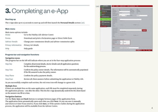 4
Starting-up
The e-App takes up to 15 seconds to start-up and will then launch the Personal Details section (3A).
Main menu
Main menu options include:
Home	 Go to the Fidelity Life Adviser Centre
Forms	 Download and print a Declaration page or Direct Debit form
Adviser Details	 Change your commission details and adviser commission splits
Privacy Information	 Privacy Act details
Help	 Help guide
Progress bar and navigation functions
Navigation menu
The progress bar on the left will indicate where you are at in the four-step application process:
StepOne	 Completeallpersonaldetails,doctordetailsandallapplicationquestions
		 fortheunderwritingprocess.
Step Two	Confirm the policy owner details. The information will be automatically populated
if the life assured is also the policy owner.
Step Three	 Confirm the policy payment details.
Step Four	 Review all client answers before submitting the application to Fidelity Life.
As you successfully complete each section, the red cross icon will change to a green tick.
Multiple lives
If there are multiple lives on the same application, each life must be completed separately during
the application process–oneaftertheother.Thisletsthee-Appdynamicallyunderwritetheclientbased
ontheanswersonelifeatatime.
Navigation buttons
Use the Next, Save and Back buttons to navigate between pages of the application form.
The application form automatically saves each time you click Next. Or you can save it manually
and return to it later if you need to. If you click Save, or if the system crashes during the application
process, the application will be available from the Adviser Centre.
3.Completingane-App
(3A)
 