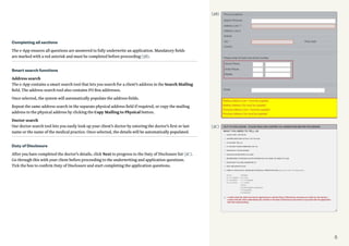 5
Completing all sections
The e-App ensures all questions are answered to fully underwrite an application. Mandatory fields
are marked with a red asterisk and must be completed before proceeding (3B).
Smart search functions
Address search
The e-App contains a smart search tool that lets you search for a client’s address in the Search Mailing
field. The address search tool also contains PO Box addresses.
Once selected, the system will automatically populate the address fields.
Repeat the same address search in the separate physical address field if required, or copy the mailing
address to the physical address by clicking the Copy Mailing to Physical button.
Doctor search
Our doctor search tool lets you easily look up your client’s doctor by entering the doctor’s first or last
name or the name of the medical practice. Once selected, the details will be automatically populated.
Duty of Disclosure
After you have completed the doctor’s details, click Next to progress to the Duty of Disclosure list (3C).
Go through this with your client before proceeding to the underwriting and application questions.
Tick the box to confirm Duty of Disclosure and start completing the application questions.
(3B)
(3C)
 