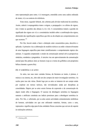 António Fidalgo


uma representação para outra; v) à mensagem, entendida como uma cadeia ordenada
de sinais; vi) e ao contexto de referência.
          Estas áreas, segundo Sebeok, são cobertas pela divisão tradicional da semiótica.
Assim, caberá à zoopragmática tratar a origem, a propagação e os efeitos do signos,
isto é tratar as questões das alíneas i), ii) e iii). A zoosemântica tratará a questão do
significado dos signos em vi) e a zoosintáctica incidirá sobre a combinação dos signos,
abstraindo das significações específicas que têm ou da relação aos comportamentos em
que ocorrem. 129
          Por fim, haverá ainda a fazer a distinção entre zoosemiótica pura, descritiva e
aplicada. A primeira visa a elaboração de modelos teóricos ou então o desenvolvimento
de uma linguagem específica para tratar cientificamente o comportamento sígnico dos
animais. A segunda compreende o estudo da comunicação animal sob as perspectivas
sintáctica, semântica e pragmática. A terceira visa um aproveitamento da comunicação
animal para fins práticos úteis ao homem (veja-se o treino de golfinhos com propósitos
bélicos durante a guerra fria).

iii) A semiótica e as artes

          As artes, nas suas mais variadas formas, da literatura ao teatro, à pintura, à
música e ao cinema, etc., têm sido um dos campos de maior investigação semiótica. As
razões para isso são várias. Desde logo por as artes se tratarem de um campo ainda
por explorar em termos teóricos, não reivindicados ainda por disciplinas já
consolidadas. Depois por as artes serem formas de expressão e de comunicação de
algum modo afins à linguagem. O sucesso da abordagem semiótica às linguagens
naturais e artificiais constituía um indício promissor para a abordagem semiótica às
artes. Por fim, e sobretudo, por as artes serem actividades eminentemente simbólicas
do homem, actividades em que este utilizando materiais, formas, cores e sons,
representa e significa algo para lá das entidades físicas concretas que servem de suporte
às realizações artísticas.



129
      − ibidem, p.201.



100                                                                     www.bocc.ubi.pt
 