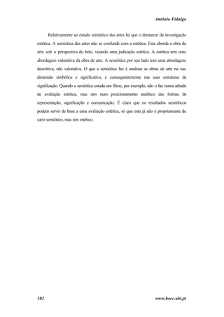 António Fidalgo


      Relativamente ao estudo semiótico das artes há que o demarcar da investigação
estética. A semiótica das artes não se confunde com a estética. Esta aborda a obra de
arte sob a perspectiva do belo, visando uma judicação estética. A estética tem uma
abordagem valorativa da obra de arte. A semiótica por seu lado tem uma abordagem
descritiva, não valorativa. O que a semiótica faz é analisar as obras de arte na sua
dimensão simbólica e significativa, e consequentemente nas suas estruturas de
significação. Quando a semiótica estuda um filme, por exemplo, não o faz numa atitude
de avaliação estética, mas sim num posicionamento analítico das formas de
representação, significação e comunicação. É claro que os resultados semióticos
podem servir de base a uma avaliação estética, só que esta já não é propriamente de
cariz semiótico, mas sim estético.




102                                                                www.bocc.ubi.pt
 