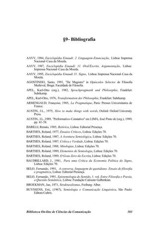 −
                           §9− Bibliografia


AAVV, 1984, Enciclopédia Einaudi: 2. Linguagem-Enunciação, Lisboa: Imprensa
    Nacional–Casa da Moeda.
AAVV, 1987, Enciclopédia Einaudi: 11. Oral/Escrito, Argumentação, Lisboa:
    Imprensa Nacional–Casa da Moeda.
AAVV, 1995, Enciclopédia Einaudi 31. Signo, Lisboa: Imprensa Nacional–Casa da
    Moeda.
AGOSTINHO, Santo, 1991, "De Magistro" in Opúsculos Selectos de Filosofia
    Medieval, Braga: Faculdade de Filosofia.
APEL, Karl-Otto (org.), 1982, Sprachpragmatik und Philosophie, Frankfurt:
    Suhrkamp.
APEL, Karl-Otto, 1976, Transformation der Philosophie, Frankfurt: Suhrkamp.
ARMENGAUD, Françoise, 1985, La Pragmatique, Paris: Presses Universitaires de
    France.
AUSTIN, J.L., 1975, How to make things with words, Oxford: Oxford University
    Press.
AUSTIN, J.L.,1989, "Performativo-Constativo" em LIMA, José Pinto de (org.), 1989,
    pp. 41-58.
BARILLI, Renato, 1985, Retórica, Lisboa: Editorial Presença.
BARTHES, Roland, 1977, Ensaios Críticos, Lisboa: Edições 70.
BARTHES, Roland, 1987, A Aventura Semiológica, Lisboa: Edições 70.
BARTHES, Roland, 1987, Crítica e Verdade, Lisboa: Edições 70.
BARTHES, Roland, 1988, Mitologias, Lisboa: Edições 70.
BARTHES, Roland, 1989, Elementos de Semiologia, Lisboa: Edições 70.
BARTHES, Roland, 1989, O Grau Zero da Escrita, Lisboa: Edições 70.
BAUDRILLARD, J., 1981, Para uma Crítica da Economia Política do Signo,
    Lisboa: Edições 70.
BELO, Fernando, 1991, A conversa, linguagem do quotidiano. Ensaio de filosofia
    e pragmática, Lisboa: Editorial Presença.
BELO, Fernando, 1991, Epistemologia do Sentido, 1. vol. Entre Filosofia e Poesia,
    a Questão Semântica, Lisboa: Fundação Calouste Gulbenkian.
BROEKMAN, Jan, 1971, Strukturalismus, Freiburg: Alber.
BUYSSENS, Eric, (1967), Semiologia e Comunicação Linguística, São Paulo:
    Editora Cultrix.




Biblioteca On-line de Ciências da Comunicação                                103
 