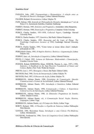 Semiótica Geral

PAISANA, João, 1992, Fenomenologia e Hermenêutica. A relação entre as
     filosofias de Husserl e Heidegger, Lisboa: Editorial Presença.
PALMER, Richard, Hermenêutica, Lisboa: Edições 70.
PAPE, Helmut, 1986, Semiotik als Philosophische Disziplin, Introdução ao 1º vol. de
     Peirce C.S., Semiotische Schriften, Frankfurt: Suhrkamp.
PARRET, Herman, 1983, Semiotics and Pragmatics, Amsterdam: Johns Benjamins.
PARRET, Herman, 1988, Enunciação e Pragmática, Campinas: Ed.da Unicamp.
PEIRCE, Charles Sanders, 1931-1938, Collected Papers, Cambridge: Harvard
     University Press.
PEIRCE, Charles Sanders, 1977, Semiótica, São Paulo: Editora Perspectiva.
PEIRCE, Charles Sanders, 1992, Reasoning and the Logic of Things. The
     Cambridge Conferences Lectures of 1898, Cambridge: Harvard University
     Press.
PEIRCE, Charles Sanders, 1993, "Como tornar as nossas ideias claras", tradução
     policopiada na UBI.
PERELMAN Chaïm, 1993, O Império Retórico. Retórica e Argumentação, Lisboa:
     Edições Asa.
PERROT, Jean, s.d., Introdução à Linguística, Lisboa: Editorial Notícias.
PINTO, F. Cabral, 1992, Leituras de Habermas. Modernidade e Emancipação,
     Coimbra: Fora do Texto.
POSNER, Roland, ROBERING, Klaus, SEBEOK, Thomas A., orgs., 1997 e 1998,
     Semiotics, A Handbook on the Sign-Theoretic Foundations of Nature and
     Culture, Berlin e New York: Walter de Gruyter.
PRIETO, Luis J., 1973, Mensagens e Sinais, São Paulo: Editora Cultrix.
RICOEUR, Paul, 1988, Teoria da Interpretação, Lisboa: Edições 70.
RICOUER, Paul, 1987, O Discurso da Acção, Lisboa: Edições 70.
RODRIGUES, Adriano Duarte, 1990, Estratégias da Comunicação. Questão
     Comunicacional e Formas de Sociabilidade, Lisboa: Editorial Presença.
RODRIGUES, Adriano Duarte, 1991, Introdução à Semiótica, Lisboa: Editorial
     Presença.
RODRIGUES, Adriano Duarte, 1994, Comunicação e Cultura. A Experiência
     Cultural na Era da Informação, Lisboa: Editorial Presença.
RODRIGUES, Adriano Duarte, 1996, As Dimensões Pragmáticas do Sentido,
     Lisboa: Edições Cosmos.
RODRIGUES, Adriano Duarte, s.d., A Comunicação Social. Noção, História,
     Linguagem, Lisboa: Vega.
RODRIGUES, Adriano Duarte, s.d., O Campo dos Media, Lisboa: Vega.
RORTY, Richard, 1988, A Filosofia e o Espelho da Natureza, Lisboa: Publicações
     Dom Quixote.
SANTOS, 1995, Boaventura Sousa, Introdução a uma Ciência Pós-Moderna,
     Lisboa: Afrontamento.
SAUSSURE, Ferdinand de, 1986, Curso de Linguística Geral, Lisboa: Publicações
     Dom Quixote.



Biblioteca On-line de Ciências da Comunicação                                  107
 