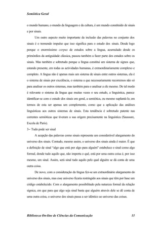 Semiótica Geral


o mundo humano, o mundo da linguagem e da cultura, é um mundo constituído de sinais
e por sinais.
      Um outro aspecto muito importante da inclusão das palavras no conjunto dos
sinais é o tremendo impulso que isso significa para o estudo dos sinais. Desde logo
porque o enormíssimo corpus de estudos sobre a língua, acumulado desde os
primórdios da antiguidade clássica, passou também a fazer parte dos estudos sobre os
sinais. Mas também e sobretudo porque a língua constitui um sistema de signos que,
estando presente, em todas as actividades humanas, é extraordinariamente complexo e
completo. A língua não é apenas mais um sistema de sinais entre outros sistemas, ela é
o sistema de sinais por excelência, o sistema a que necessariamente recorremos não só
para analisar os outros sistemas, mas também para o analisar a ele mesmo. De tal modo
é relevante o sistema da língua que muitas vezes o seu estudo, a linguística, parece
identificar-se com o estudo dos sinais em geral, a semiótica, ou mesmo suplantá-lo, em
termos de esta ser apenas um complemento, como que a aplicação das análises
linguísticas aos outros sistemas de sinais. Esta tendência é sobretudo patente nas
correntes semióticas que tiveram a sua origem precisamente na linguística (Saussure,
Escola de Paris).
3− Tudo pode ser sinal
      A acepção das palavras como sinais representa um considerável alargamento do
universo dos sinais. Contudo, mesmo assim, o universo dos sinais ainda é maior. É que
a definição de sinal “algo que está por algo para alguém” estabelece o sinal como algo
formal, donde tudo aquilo que, não importa o quê, está por uma outra coisa é, por isso
mesmo, um sinal. Assim, será sinal tudo aquilo pelo qual alguém se dá conta de uma
outra coisa.
      De novo, com a consideração da língua fez-se um extraordinário alargamento do
universo dos sinais, mas esse universo ficaria restringido aos sinais que têm por base um
código estabelecido. Com o alargamento possibilitado pela natureza formal da relação
sígnica, em que para que algo seja sinal basta que alguém através dele se dê conta de
uma outra coisa, o universo dos sinais passa a ser idêntico ao universo das coisas.




Biblioteca On-line de Ciências da Comunicação                                         11
 