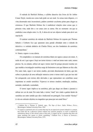 António Fidalgo


         O método de Sherlock Holmes, o célebre detective dos livros de Sir Arthur
Conan Doyle, mostra-nos como tudo pode ser um sinal. As coisas mais díspares, e à
vista desarmada mais inverosímeis, podem constituir excelentes pistas para chegar ao
criminoso. O que Sherlock Holmes faz é estabelecer relações entre coisas que, à
primeira vista, nada têm a ver umas com as outras. Ora no momento em que se
estabelece uma relação entre A e B, A deixa de ser um objecto isolado para devir um
sinal de B.
         O carácter semiótico do método de Sherlock Holmes foi exposto por Thomas
Sebeok e Umberto Eco que apuraram uma grande afinidade entre o método do
detective e o método abdutivo de Charles Peirce, um dos fundadores da semiótica
contemporânea.1
4− Sinais e signos e a sua ciência.
         Os compêndios e os manuais de semiótica falam em signos e pouco em sinais. A
razão de ser é que signo é hoje um termo técnico e sinal um termo mais vasto, menos
preciso. Se, no entanto, utilizei até aqui o termo sinal foi porque procurei mostrar em
que medida a investigação semiótica surge de fenómenos com que lidamos no dia a dia.
Por outro lado, signo é um termo erudito, provindo directamente do latim, que não
sofreu os percalços de uma utilização intensiva como o termo sinal e que por isso não
foi enriquecido com termos dele derivados e que representam um contributo assaz
importante ao estudo semiótico. Vejam-se os termos sinaleiro, sinalização, sinalizar,
assinalar, sinalizado e assinalado.
         O termo signo impôs-se na semiótica, pelo que daqui em diante o passarei a
utilizar em vez de sinal. Por outro lado, o termo “sinal” tem vindo a ganhar dentro da
semiótica um outro sentido que não o tradicional em português. Esse sentido “técnico”
é o de um estímulo eléctrico ou magnético que passa por um canal físico.2

1
    − Umberto Eco e Thomas A. Sebeok, orgs., The Sign of three: Dufin, Holmes, Peirce,
     Bloomington: Indiana University Press, 1983.
2
    − “A signal is a pertinent unit of a system that may be an expression system ordered to a content,
      but could also be a physical system without any semiotic purpose; as such is studied by
      information theory in the stricter sense of the term. A signal can be a stimulus that does not
      mean anything but causes or elicits something.” Umberto Eco, A Theory of Semiotics,
      Bloomington: Indiana University Press, 1979.



12                                                                               www.bocc.ubi.pt
 