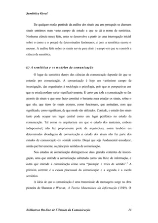 Semiótica Geral


      De qualquer modo, partindo da análise dos sinais que em português se chamam
sinais entrámos num vasto campo de estudo a que se dá o nome de semiótica.
Nenhuma ciência nasce feita, antes se desenvolve a partir de uma interrogação inicial
sobre o como e o porquê de determinados fenómenos, e com a semiótica ocorre o
mesmo. A análise feita sobre os sinais serviu para abrir o campo em que se constrói a
ciência da semiótica.



ii) A semiótica e os modelos de comunicação

      O lugar da semiótica dentro das ciências da comunicação depende do que se
entende por comunicação. A comunicação é hoje um vastíssimo campo de
investigação, das engenharias à sociologia e psicologia, pelo que as perspectivas em
que se estuda podem variar significativamente. É certo que toda a comunicação se faz
através de sinais e que esse facto constitui o bastante para estudar os sinais, sobre o
que são, que tipos de sinais existem, como funcionam, que assinalam, com que
significado, como significam, de que modo são utilizados. Contudo, o estudo dos sinais
tanto pode ocupar um lugar central como um lugar periférico no estudo da
comunicação. Tal como na arquitectura em que o estudo dos materiais, embora
indispensável, não faz propriamente parte da arquitectura, assim também em
determinadas abordagens da comunicação o estudo dos sinais não faz parte dos
estudos de comunicação em sentido restrito. Daqui que seja fundamental considerar,
ainda que brevemente, os principais sentidos de comunicação.
      Nos estudos de comunicação distinguem-se duas grandes correntes de investi-
gação, uma que entende a comunicação sobretudo como um fluxo de informação, e
outra que entende a comunicação como uma “produção e troca de sentido”.3 A
primeira corrente é a escola processual da comunicação e a segunda é a escola
semiótica.
      A ideia de que a comunicação é uma transmissão de mensagens surge na obra
pioneira de Shannon e Weaver, A Teoria Matemática da Informação (1949). O




Biblioteca On-line de Ciências da Comunicação                                       13
 