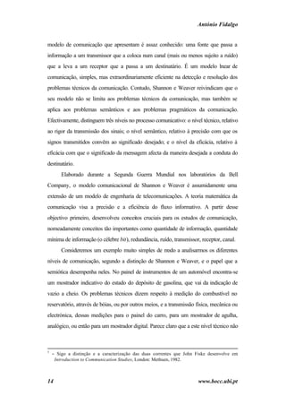 António Fidalgo


modelo de comunicação que apresentam é assaz conhecido: uma fonte que passa a
informação a um transmissor que a coloca num canal (mais ou menos sujeito a ruído)
que a leva a um receptor que a passa a um destinatário. É um modelo lnear de
                                                                    i
comunicação, simples, mas extraordinariamente eficiente na detecção e resolução dos
problemas técnicos da comunicação. Contudo, Shannon e Weaver reivindicam que o
seu modelo não se limita aos problemas técnicos da comunicação, mas também se
aplica aos problemas semânticos e aos problemas pragmáticos da comunicação.
Efectivamente, distinguem três níveis no processo comunicativo: o nível técnico, relativo
ao rigor da transmissão dos sinais; o nível semântico, relativo à precisão com que os
signos transmitidos convêm ao significado desejado; e o nível da eficácia, relativo à
eficácia com que o significado da mensagem afecta da maneira desejada a conduta do
destinatário.
        Elaborado durante a Segunda Guerra Mundial nos laboratórios da Bell
Company, o modelo comunicacional de Shannon e Weaver é assumidamente uma
extensão de um modelo de engenharia de telecomunicações. A teoria matemática da
comunicação visa a precisão e a eficiência do fluxo informativo. A partir desse
objectivo primeiro, desenvolveu conceitos cruciais para os estudos de comunicação,
nomeadamente conceitos tão importantes como quantidade de informação, quantidade
mínima de informação (o célebre bit), redundância, ruído, transmissor, receptor, canal.
        Consideremos um exemplo muito simples de modo a analisarmos os diferentes
níveis de comunicação, segundo a distinção de Shannon e Weaver, e o papel que a
semiótica desempenha neles. No painel de instrumentos de um automóvel encontra-se
um mostrador indicativo do estado do depósito de gasolina, que vai da indicação de
vazio a cheio. Os problemas técnicos dizem respeito à medição do combustível no
reservatório, através de bóias, ou por outros meios, e a transmissão física, mecânica ou
electrónica, dessas medições para o painel do carro, para um mostrador de agulha,
analógico, ou então para um mostrador digital. Parece claro que a este nível técnico não



3
    − Sigo a distinção e a caracterização das duas correntes que John Fiske desenvolve em
     Introduction to Communication Studies, London: Methuen, 1982.



14                                                                    www.bocc.ubi.pt
 