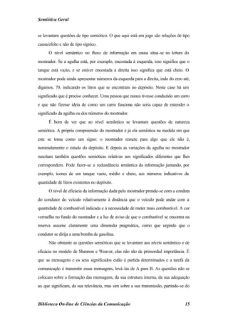 Semiótica Geral


se levantam questões de tipo semiótico. O que aqui está em jogo são relações de tipo
causa/efeito e não de tipo sígnico.
      O nível semântico no fluxo de informação em causa situa-se na leitura do
mostrador. Se a agulha está, por exemplo, encostada à esquerda, isso significa que o
tanque está vazio, e se estiver encostada à direita isso significa que está cheio. O
mostrador pode ainda apresentar números da esquerda para a direita, indo do zero até,
digamos, 70, indicando os litros que se encontram no depósito. Neste caso há um
significado que é preciso conhecer. Uma pessoa que nunca tivesse conduzido um carro
e que não fizesse ideia de como um carro funciona não seria capaz de entender o
significado da agulha ou dos números do mostrador.
      É bom de ver que ao nível semântico se levantam questões de natureza
semiótica. A própria compreensão do mostrador é já ela semiótica na medida em que
este se toma como um signo: o mostrador remete para algo que ele não é,
nomeadamente o estado do depósito. E depois as variações da agulha no mostrador
suscitam também questões semióticas relativas aos significados diferentes que lhes
correspondem. Pode fazer-se a redundância semântica da informação juntando, por
exemplo, ícones de um tanque vazio, médio e cheio, aos números indicativos da
quantidade de litros existentes no depósito.
      O nível de eficácia da informação dada pelo mostrador prende-se com a conduta
do condutor do veículo relativamente à distância que o veículo pode andar com a
quantidade de combustível indicada e à necessidade de meter mais combustível. A cor
vermelha no fundo do mostrador e a luz de aviso de que o combustível se encontra na
reserva assume claramente uma dimensão pragmática, como que urgindo que o
condutor se dirija a uma bomba de gasolina.
      Não obstante as questões semióticas que se levantam aos níveis semântico e de
eficácia no modelo de Shannon e Weaver, elas não são de primordial importância. É
que as mensagens e os seus significados estão à partida determinados e a tarefa da
comunicação é transmitir essas mensagens, levá-las de A para B. As questões não se
colocam sobre a formação das mensagens, da sua estrutura interna, da sua adequação
ao que significam, da sua relevância, mas sim sobre a sua transmissão, partindo-se do


Biblioteca On-line de Ciências da Comunicação                                     15
 
