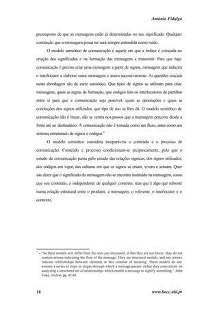 António Fidalgo


pressuposto de que as mensagens estão já determinadas no seu significado. Qualquer
conotação que a mensagem possa ter será sempre entendida como ruído.
         O modelo semiótico de comunicação é aquele em que a ênfase é colocada na
criação dos significados e na formação das mensagens a transmitir. Para que haja
comunicação é preciso criar uma mensagem a partir de signos, mensagem que induzirá
o interlocutor a elaborar outra mensagem e assim sucessivamente. As questões cruciais
nesta abordagem são de cariz semiótico. Que tipos de signos se utilizam para criar
mensagens, quais as regras de formação, que códigos têm os interlocutores de partilhar
entre si para que a comunicação seja possível, quais as denotações e quais as
conotações dos signos utilizados, que tipo de uso se lhes dá. O modelo semiótico de
comunicação não é linear, não se centra nos passos que a mensagem percorre desde a
fonte até ao destinatário. A comunicação não é tomada como um fluxo, antes como um
sistema estruturado de signos e códigos.4
         O modelo semiótico considera inseparáveis o conteúdo e o processo de
comunicação. Conteúdo e processo condicionam-se reciprocamente, pelo que o
estudo da comunicação passa pelo estudo das relações sígnicas, dos signos utilizados,
dos códigos em vigor, das culturas em que os signos se criam, vivem e actuam. Quer
isto dizer que o significado da mensagem não se encontra instituído na mensagem, como
que seu conteúdo, e independente de qualquer contexto, mas que é algo que subsiste
numa relação estrutural entre o produtor, a mensagem, o referente, o interlocutor e o
contexto.




4
    − “So these models will differ from the ones just discussed, in that they are not linear, they do not
      contain arrows indicating the flow of the message. They are structural models, and any arrows
      indicate relationships between elements in this creation of meaning. These models do not
      assume a series of steps or stages through which a message passes: rather they concentrate on
      analysing a structured set of relationships which enable a message to signify something.” John
      Fiske, ibidem, pp. 42-43.



16                                                                                 www.bocc.ubi.pt
 