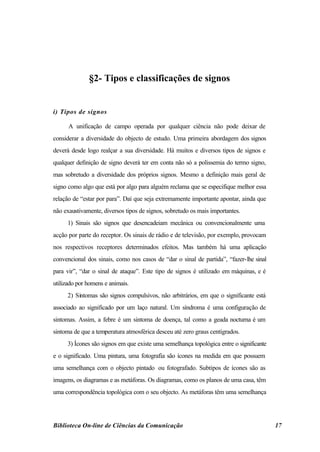 §2- Tipos e classificações de signos


i) Tipos de signos

      A unificação de campo operada por qualquer ciência não pode deixar de
considerar a diversidade do objecto de estudo. Uma primeira abordagem dos signos
deverá desde logo realçar a sua diversidade. Há muitos e diversos tipos de signos e
qualquer definição de signo deverá ter em conta não só a polissemia do termo signo,
mas sobretudo a diversidade dos próprios signos. Mesmo a definição mais geral de
signo como algo que está por algo para alguém reclama que se especifique melhor essa
relação de “estar por para”. Daí que seja extremamente importante apontar, ainda que
não exaustivamente, diversos tipos de signos, sobretudo os mais importantes.
     1) Sinais são signos que desencadeiam mecânica ou convencionalmente uma
acção por parte do receptor. Os sinais de rádio e de televisão, por exemplo, provocam
nos respectivos receptores determinados efeitos. Mas também há uma aplicação
convencional dos sinais, como nos casos de “dar o sinal de partida”, “fazer-lhe sinal
para vir”, “dar o sinal de ataque”. Este tipo de signos é utilizado em máquinas, e é
utilizado por homens e animais.
     2) Sintomas são signos compulsivos, não arbitrários, em que o significante está
associado ao significado por um laço natural. Um síndroma é uma configuração de
sintomas. Assim, a febre é um sintoma de doença, tal como a geada nocturna é um
sintoma de que a temperatura atmosférica desceu até zero graus centígrados.
     3) Ícones são signos em que existe uma semelhança topológica entre o significante
e o significado. Uma pintura, uma fotografia são ícones na medida em que possuem
uma semelhança com o objecto pintado ou fotografado. Subtipos de ícones são as
imagens, os diagramas e as metáforas. Os diagramas, como os planos de uma casa, têm
uma correspondência topológica com o seu objecto. As metáforas têm uma semelhança




Biblioteca On-line de Ciências da Comunicação                                            17
 