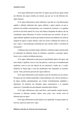 Semiótica Geral


      1) Os signos diferenciam-se pela fonte. Os signos que provêm do espaço sideral
são diferentes dos signos emitidos por animais, que por sua vez são diferentes dos
signos humanos.
      2) Os signos diferenciam-se pelas inferências a que dão azo. Esta diferenciação
engloba a distinção tradicional entre signos artificiais e signos naturais, em que os
primeiros são emitidos conscientemente, com a intenção de comunicar, e os segundos
provêm de uma fonte natural. Por vezes, estes últimos, designados de indícios, não são
considerados signos (Buyssens). O motivo invocado para esta exclusão é de que os
signos artificiais significam, ao passo que naturais envolvem uma inferência. Eco inclui na
categoria de signos os signos naturais e para isso recorre à definição dos estóicos, de
que o signo é “uma proposição constituída por uma conexão válida e reveladora do
consequente”.
      A diferença entre associação (signos artificiais) e inferência (signos naturais) pode
ser subsumida nas diferentes formas de inferência, assumindo a associação sígnica
bastas vezes o carácter da abdução peirceana.
      3) Os signos diferenciam-se pelo grau de especificidade sígnica. Há signos cuja
única função é significar, como no caso das palavras, e outros que só cumulativamente
significam, como no caso dos objectos de uso (automóvel, vestido, etc.). A noção
bartheana de função-signo é uma das classificações mais importantes na semiótica
recente. Toda a proxémica aproveita dos signos indirectos.
      4) Os signos diferenciam-se pela intenção e grau de consciência do seu emissor.
Há signos que são emitidos propositada e intencionalmente, com o fito de comunicar, e
há signos emitidos espontaneamente, que revelam involuntariamente qualidades e
disposições. Os primeiros são chamados signos comunicativos e os segundos
expressivos. A psicanálise faz uma utilização sistemática destes últimos.
      5) Os signos diferenciam-se pelo canal físico e pelo aparelho receptor humano.
Consoante os diferentes sentidos, olfacto, tacto, gosto, vista, ouvido, assim há
diferentes tipos de signos.
      6) Os signos diferenciam-se pela relação ao seu significado. Os signos podem ser
unívocos, equívocos, plurívocos, vagos.


Biblioteca On-line de Ciências da Comunicação                                           19
 