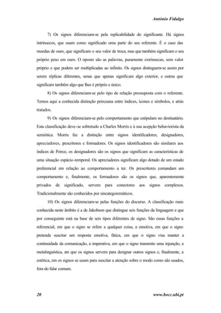 António Fidalgo


      7) Os signos diferenciam-se pela replicabilidade do significante. Há signos
intrínsecos, que usam como significado uma parte do seu referente. É o caso das
moedas de ouro, que significam o seu valor de troca, mas que também significam o seu
próprio peso em ouro. O oposto são as palavras, puramente extrínsecas, sem valor
próprio e que podem ser multiplicadas ao infinito. Os signos distinguem-se assim por
serem réplicas diferentes, umas que apenas significam algo exterior, e outras que
significam também algo que lhes é próprio e único.
      8) Os signos diferenciam-se pelo tipo de relação pressuposta com o referente.
Temos aqui a conhecida distinção peirceana entre índices, ícones e símbolos, e atrás
tratados.
      9) Os signos diferenciam-se pelo comportamento que estipulam no destinatário.
Esta classificação deve-se sobretudo a Charles Morris e à sua acepção behaviorista da
semiótica. Morris faz a distinção entre signos identificadores, designadores,
apreciadores, prescritores e formadores. Os signos identificadores são similares aos
índices de Peirce, os designadores são os signos que significam as características de
uma situação espácio-temporal. Os apreciadores significam algo dotado de um estado
preferencial em relação ao comportamento a ter. Os prescritores comandam um
comportamento e, finalmente, os formadores são os signos que, aparentemente
privados    de   significado,   servem   para   conectores   aos   signos   complexos.
Tradicionalmente são conhecidos por sincategoremáticos.
      10) Os signos diferenciam-se pelas funções do discurso. A classificação mais
conhecida neste âmbito é a de Jakobson que distingue seis funções da linguagem e que
por conseguinte está na base de seis tipos diferentes de signo. São essas funções a
referencial, em que o signo se refere a qualquer coisa, a emotiva, em que o signo
pretende suscitar um resposta emotiva, fática, em que o signo visa manter a
continuidade da comunicação, a imperativa, em que o signo transmite uma injunção, a
metalinguística, em que os signos servem para designar outros signos e, finalmente, a
estética, em os signos se usam para suscitar a atenção sobre o modo como são usados,
fora do falar comum.




20                                                                   www.bocc.ubi.pt
 