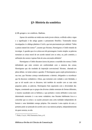 §3- História da semiótica


i) Os gregos e os estóicos. Galeno.

          Apesar da semiótica ser ainda uma muito jovem ciência, a reflexão sobre o signo
e a significação é tão antiga quanto o pensamento filosófico. Testemunho dessas
investigações é o diálogo platónico Crátilo, que tem precisamente por subtítulo “Sobre
a justeza natural dos nomes”6, assunto que Sócrates, Hermógenes e Crátilo tratarão de
investigar. A questão que aí se coloca aos três personagens é muito simples: as palavras
nomeiam as coisas mercê de um acordo natural com os entes, ou, pelo contrário, a
atribuição dos nomes é apenas fruto de uma convenção arbitrária?
          Hermógenes e Crátilo discutem àcerca da justeza e exactidão dos nomes, Crátilo
defendendo que estes existem em conformidade com a natureza das coisas;
Hermógenes que são resultado de imposição convencional. Sócrates, chamado em
pleno debate, vai tentar aclarar a questão. É Hermógenes quem expõe primeiramente a
sua tese, que Sócrates começa metodicamente a destruir, obrigando-o a reconhecer
que há discursos verdadeiros e falsos, que nomeiam com verdade e com falsidade, e
que se tal sucede com os discursos, terá também de suceder com as suas mais
pequenas partes, as palavras. Hermógenes bem argumenta com a diversidade das
línguas, constatando que os gregos das diversas cidades nomeiam de formas diferentes,
o mesmo sucedendo com os bárbaros, e que portanto o nome atribuído à coisa num
determinado momento é o seu nome verdadeiro; mas Sócrates habilmente leva-o a
concordar que as coisas e as acções possuem uma certa realidade independente do
homem e uma identidade consigo próprias. Ora enunciar é uma espécie de acto, e
portanto pode ser praticado de acordo com a sua natureza própria, independentemente
de quem nomeia, ou não.

6
    - Platão, Cratyle, 1998, Flammarion, Paris, p. 65.



Biblioteca On-line de Ciências da Comunicação                                               21
 