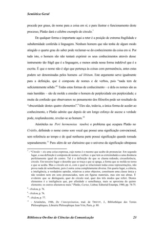 Semiótica Geral


procede por graus, do nome para a coisa em si; e para ilustrar o funcionamento deste
processo, Platão dará o célebre exemplo do círculo.7
          De qualquer forma o importante aqui a reter é a posição de extrema fragilidade e
subalternidade conferida à linguagem. Nenhum homem que não tenha de algum modo
atingido o quarto grau do saber pode reclamar-se do conhecimento da coisa em si. Por
tudo isto, o homem são não tentará exprimir os seus conhecimentos através desse
instrumento tão frágil que é a linguagem, e menos ainda nessa forma indelével que é a
escrita. É que o nome não é algo que pertença às coisas com permanência, antes estas
podem ser denominadas pelos homens ad libitum. Este argumento serve igualmente
para a definição, que é composta de nomes e de verbos, pois “nada tem de
suficientemente sólido.”8 Todas estas formas de conhecimento – e dela os nomes são as
mais humildes – são de molde a enredar o homem de perplexidade em perplexidade; e
muita da confusão que observamos no pensamento dos filósofos pode ser resultado da
“obscuridade destes quatro elementos”.9 Eles são, todavia, a única forma de aceder ao
conhecimento, e Platão admite que depois de um longo esforço de ascese a verdade
pode, resplandecente, revelar-se ao homem.10
          Aristóteles no Peri hermeneias resolve o problema que ocupara Platão no
Crátilo, definindo o nome como som vocal que possui uma significação convencional,
sem referência ao tempo e do qual nenhuma parte possui significação quando tomada
separadamente.11 Para além de ser claríssimo que o universo da significação ultrapassa

7
    - “Círculo − eis uma coisa expressa, cujo nome é o mesmo que acabo de pronunciar. Em segundo
       lugar, a sua definição é composta de nomes e verbos: o que tem as extremidades a uma distância
       perfeitamente igual do centro. Tal é a definição do que se chama redondo, circunferência,
       círculo. Em terceiro lugar o desenho que se traça e que se apaga, a forma que se molda no torno
       e que se acaba. Mas o círculo em si, com o qual se relacionam todas estas representações, não
       prova nada de semelhante, pois é outra coisa completamente diversa. Em quarto lugar, a ciência,
       a inteligência, a verdadeira opinião, relativas a estes objectos, constituem uma classe única e
       não residem nem em sons pronunciados, nem em figuras materiais, mas sim nas almas. É
       evidente que se distinguem, quer do círculo real, quer dos três modos que referi. Destes
       elementos é a inteligência que, por afinidade e semelhança, mais se aproxima do quinto
       elemento; os outros afastam-se mais." Platão, Cartas, Lisboa: Editorial Estampa, 1980, pp. 74-75.
8
    - ibidem, p. 76.
9
    - ibidem, p. 76.
10
     - ibidem, p. 77.
11
      - Aristóteles, 1946, De l’interprétation, trad. de TRICOT , J., Bibliothéque des Textes
      Philosophiques, Librairie Philosophique Jean Vrin, Paris, p. 80.



Biblioteca On-line de Ciências da Comunicação                                                       23
 