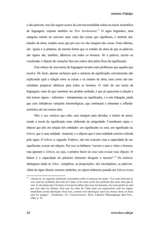 António Fidalgo


o das palavras, tese tão segura acerca da convencionalidade radica na teoria aristotélica
da linguagem, exposta também no Peri hermeneias.12 O signo linguístico, uma
categoria restrita no universo mais vasto das coisas que significam, é símbolo dos
estados de alma, estados esses que por sua vez são imagens das coisas. Estas últimas,
são iguais a si próprias, da mesma forma que os estados de alma de que as palavras
são signos são, também, idênticos em todos os homens. Só a palavra, escrita ou
vocalizada, é objecto de variações face aos outros dois pólos fixos da significação.
         Este esboço de uma teoria da linguagem levanta mais problemas que aqueles que
resolve. De facto, apenas esclarece qual a natureza da significação, convencional, não
explicando qual a relação entre as coisas e os estados de alma, nem como são tais
entidades psíquicas idênticas para todos os homens. O valor da sua teoria da
linguagem, mais do que constituir um produto acabado, é que já equaciona a relação a
três termos signos - referentes - interpretantes ou significados, e é este triângulo, ainda
que com infindáveis variações terminológicas, que continuará a alimentar a reflexão
semiótica até aos nossos dias.
         Mas é aos estóicos que cabe, sem margem para dúvidas, o mérito de terem
criado a teoria da significação mais elaborada da antiguidade. Consideram signo o
objecto que põe em relação três entidades: um significante ou som, um significado ou
lekton, que é uma entidade imaterial, e o objecto que é uma realidade exterior referida
pelo signo. O lekton é, segundo Todorov, não um conceito, mas a capacidade de um
significante evocar um objecto. Por isso os bárbaros “ouvem o som e vêem o homem,
mas ignoram o lekton, ou seja, o próprio factor de esse som evocar esse objecto. O
lekton é a capacidade do primeiro elemento designar o terceiro”.13 Os estóicos
distinguem ainda os lekta completos, as proposições, dos incompletos, as palavras.
Além do signo directo, teremos símbolos, ou signos indirectos quando um lekton evoca

12
     - Atente-se na seguinte definição aristotélica sobre a natureza do nome: “Les sons émis par la
      voix sont les symboles des états de l’âme, et les mots écrits les symboles des mots émis par la
      voix. Et de même que l’écriture n’est pas la même chez tous les hommes, les mots parlés ne sont
      pas non plus les mêmes, bien que les états de l’âme dont ces expressions sont les signes
      immédiats soient identiques chez tous, comme sont identiques aussi les choses dont ces états
      sont les images”. Aristóteles, De l’interprétation, Paris: Librairie Philosophique Jean Vrin ,
      1946, p. 78.




24                                                                              www.bocc.ubi.pt
 