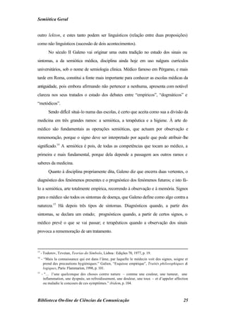 Semiótica Geral


outro lekton, e estes tanto podem ser linguísticos (relação entre duas proposições)
como não linguísticos (sucessão de dois acontecimentos).
          No século II Galeno vai originar uma outra tradição no estudo dos sinais ou
sintomas, a da semiótica médica, disciplina ainda hoje em uso nalguns currículos
universitários, sob o nome de semiologia clínica. Médico famoso em Pérgamo, e mais
tarde em Roma, constitui a fonte mais importante para conhecer as escolas médicas da
antiguidade, pois embora afirmando não pertencer a nenhuma, apresenta com notável
clareza nos seus tratados o estado dos debates entre “empíricos”, “dogmáticos” e
“metódicos”.
          Sendo difÌcil situá-lo numa das escolas, é certo que aceita como sua a divisão da
medicina em três grandes ramos: a semiótica, a terapêutica e a higiene. À arte do
médico são fundamentais as operações semióticas, que actuam por observação e
rememoração, porque o signo deve ser interpretado por aquele que pode atribuir-lhe
significado.14 A semiótica é pois, de todas as competências que tocam ao médico, a
primeira e mais fundamental, porque dela depende a passagem aos outros ramos e
saberes da medicina.
          Quanto à disciplina propriamente dita, Galeno diz que encerra duas vertentes, o
diagnóstico dos fenómenos presentes e o prognóstico dos fenómenos futuros; e isto fá-
lo a semiótica, arte totalmente empírica, recorrendo à observação e à memória. Signos
para o médico são todos os sintomas de doença, que Galeno define como algo contra a
natureza.15 Há depois três tipos de sintomas. Diagnósticos quando, a partir dos
sintomas, se declara um estado; prognósticos quando, a partir de certos signos, o
médico prevê o que se vai passar; e terapêuticos quando a observação dos sinais
provoca a rememoração de um tratamento.



13
     - Todorov, Tzvetan, Teorias do Símbolo, Lisboa : Edições 70, 1977, p. 19.
14
     - “Mais la connaissance qui est dans l’âme, par laquelle le médecin voit des signes, soigne et
      prend des precautions hygiéniques.” Galien, “Esquisse empirique”, Traités philosophiques &
      logiques, Paris: Flammarion, 1998, p. 101.
15
     - "… l’une quelconque des choses contre nature – comme une couleur, une tumeur, une
      inflammation, une dyspnée, un refroidissement, une douleur, une toux – et d’appeler affection
      ou maladie le concours de ces symptômes.” ibidem, p. 104.



Biblioteca On-line de Ciências da Comunicação                                                   25
 