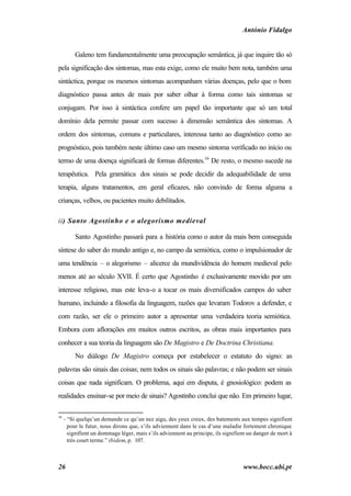 António Fidalgo


          Galeno tem fundamentalmente uma preocupação semântica, já que inquire tão só
pela significação dos sintomas, mas esta exige, como ele muito bem nota, também uma
sintáctica, porque os mesmos sintomas acompanham várias doenças, pelo que o bom
diagnóstico passa antes de mais por saber olhar à forma como tais sintomas se
conjugam. Por isso à sintáctica confere um papel tão importante que só um total
domínio dela permite passar com sucesso à dimensão semântica dos sintomas. A
ordem dos sintomas, comuns e particulares, interessa tanto ao diagnóstico como ao
prognóstico, pois também neste último caso um mesmo sintoma verificado no início ou
termo de uma doença significará de formas diferentes.16 De resto, o mesmo sucede na
terapêutica. Pela gramática dos sinais se pode decidir da adequabilidade de uma
terapia, alguns tratamentos, em geral eficazes, não convindo de forma alguma a
crianças, velhos, ou pacientes muito debilitados.

ii) Santo Agostinho e o alegorismo medieval

          Santo Agostinho passará para a história como o autor da mais bem conseguida
síntese do saber do mundo antigo e, no campo da semiótica, como o impulsionador de
uma tendência – o alegorismo – alicerce da mundividência do homem medieval pelo
menos até ao século XVII. É certo que Agostinho é exclusivamente movido por um
interesse religioso, mas este leva-o a tocar os mais diversificados campos do saber
humano, incluindo a filosofia da linguagem, razões que levaram Todorov a defender, e
com razão, ser ele o primeiro autor a apresentar uma verdadeira teoria semiótica.
Embora com aflorações em muitos outros escritos, as obras mais importantes para
conhecer a sua teoria da linguagem são De Magistro e De Doctrina Christiana.
          No diálogo De Magistro começa por estabelecer o estatuto do signo: as
palavras são sinais das coisas; nem todos os sinais são palavras; e não podem ser sinais
coisas que nada significam. O problema, aqui em disputa, é gnosiológico: podem as
realidades ensinar-se por meio de sinais? Agostinho conclui que não. Em primeiro lugar,

16
     - “Si quelqu’un demande ce qu’un nez aigu, des yeux creux, des batements aux tempes signifient
       pour le futur, nous dirons que, s’ils adviennent dans le cas d’une maladie fortement chronique
       signifient un dommage léger, mais s’ils adviennent au principe, ils signifient un danger de mort à
       trés court terme.” ibidem, p. 107.



26                                                                                 www.bocc.ubi.pt
 