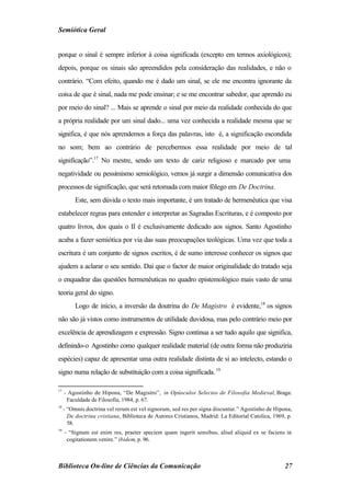 Semiótica Geral


porque o sinal é sempre inferior à coisa significada (excepto em termos axiológicos);
depois, porque os sinais são apreendidos pela consideração das realidades, e não o
contrário. “Com efeito, quando me é dado um sinal, se ele me encontra ignorante da
coisa de que é sinal, nada me pode ensinar; e se me encontrar sabedor, que aprendo eu
por meio do sinal? ... Mais se aprende o sinal por meio da realidade conhecida do que
a própria realidade por um sinal dado... uma vez conhecida a realidade mesma que se
significa, é que nós aprendemos a força das palavras, isto é, a significação escondida
no som; bem ao contrário de percebermos essa realidade por meio de tal
significação”.17 No mestre, sendo um texto de cariz religioso e marcado por uma
negatividade ou pessimismo semiológico, vemos já surgir a dimensão comunicativa dos
processos de significação, que será retomada com maior fôlego em De Doctrina.
          Este, sem dúvida o texto mais importante, é um tratado de hermenêutica que visa
estabelecer regras para entender e interpretar as Sagradas Escrituras, e é composto por
quatro livros, dos quais o II é exclusivamente dedicado aos signos. Santo Agostinho
acaba a fazer semiótica por via das suas preocupações teológicas. Uma vez que toda a
escritura é um conjunto de signos escritos, é de sumo interesse conhecer os signos que
ajudem a aclarar o seu sentido. Daí que o factor de maior originalidade do tratado seja
o enquadrar das questões hermenêuticas no quadro epistemológico mais vasto de uma
teoria geral do signo.
          Logo de início, a inversão da doutrina do De Magistro é evidente,18 os signos
não são já vistos como instrumentos de utilidade duvidosa, mas pelo contrário meio por
excelência de aprendizagem e expressão. Signo continua a ser tudo aquilo que significa,
definindo-o Agostinho como qualquer realidade material (de outra forma não produziria
espécies) capaz de apresentar uma outra realidade distinta de si ao intelecto, estando o
signo numa relação de substituição com a coisa significada. 19

17
     - Agostinho de Hipona, “De Magistro”, in Opúsculos Selectos de Filosofia Medieval, Braga:
      Faculdade de Filosofia, 1984, p. 67.
18
     - “Omnis doctrina vel rerum est vel signorum, sed res per signa discuntur.” Agostinho de Hipona,
       De doctrina cristiana, Biblioteca de Autores Cristianos, Madrid: La Editorial Catolica, 1969, p.
       58.
19
     - “Signum est enim res, praeter speciem quam ingerit sensibus, aliud aliquid ex se faciens in
      cogitationem venire.” ibidem, p. 96.



Biblioteca On-line de Ciências da Comunicação                                                       27
 
