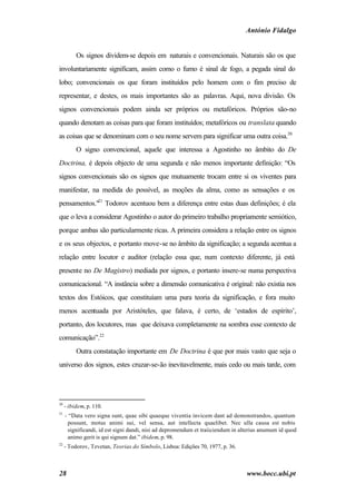 António Fidalgo


          Os signos dividem-se depois em naturais e convencionais. Naturais são os que
involuntariamente significam, assim como o fumo é sinal de fogo, a pegada sinal do
lobo; convencionais os que foram instituídos pelo homem com o fim preciso de
representar, e destes, os mais importantes são as palavras. Aqui, nova divisão. Os
signos convencionais podem ainda ser próprios ou metafóricos. Próprios são-no
quando denotam as coisas para que foram instituídos; metafóricos ou translata quando
as coisas que se denominam com o seu nome servem para significar uma outra coisa.20
          O signo convencional, aquele que interessa a Agostinho no âmbito do De
Doctrina, é depois objecto de uma segunda e não menos importante definição: “Os
signos convencionais são os signos que mutuamente trocam entre si os viventes para
manifestar, na medida do possível, as moções da alma, como as sensações e os
pensamentos."21 Todorov acentuou bem a diferença entre estas duas definições; é ela
que o leva a considerar Agostinho o autor do primeiro trabalho propriamente semiótico,
porque ambas são particularmente ricas. A primeira considera a relação entre os signos
e os seus objectos, e portanto move-se no âmbito da significação; a segunda acentua a
relação entre locutor e auditor (relação essa que, num contexto diferente, já está
presente no De Magistro) mediada por signos, e portanto insere-se numa perspectiva
comunicacional. “A instância sobre a dimensão comunicativa é original: não existia nos
textos dos Estóicos, que constituíam uma pura teoria da significação, e fora muito
menos acentuada por Aristóteles, que falava, é certo, de ‘estados de espírito’,
portanto, dos locutores, mas que deixava completamente na sombra esse contexto de
comunicação”.22
          Outra constatação importante em De Doctrina é que por mais vasto que seja o
universo dos signos, estes cruzar-se-ão inevitavelmente, mais cedo ou mais tarde, com




20
     - ibidem, p. 110.
21
     - “Data vero signa sunt, quae sibi quaeque viventia invicem dant ad demonstrandos, quantum
      possunt, motus animi sui, vel sensa, aut intellecta quaelibet. Nec ulla causa est nobis
      significandi, id est signi dandi, nisi ad depromendum et traiiciendum in alterius anumum id quod
      animo gerit is qui signum dat.” ibidem, p. 98.
22
     - Todorov, Tzvetan, Teorias do Símbolo, Lisboa: Edições 70, 1977, p. 36.



28                                                                               www.bocc.ubi.pt
 