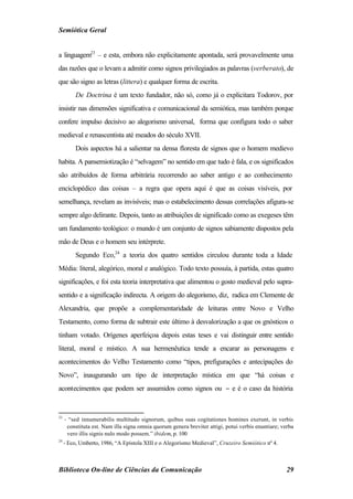 Semiótica Geral


a linguagem23 – e esta, embora não explicitamente apontada, será provavelmente uma
das razões que o levam a admitir como signos privilegiados as palavras (verberato), de
que são signo as letras (littera) e qualquer forma de escrita.
         De Doctrina é um texto fundador, não só, como já o explicitara Todorov, por
insistir nas dimensões significativa e comunicacional da semiótica, mas também porque
confere impulso decisivo ao alegorismo universal, forma que configura todo o saber
medieval e renascentista até meados do século XVII.
         Dois aspectos há a salientar na densa floresta de signos que o homem medievo
habita. A pansemiotização é “selvagem” no sentido em que tudo é fala, e os significados
são atribuídos de forma arbitrária recorrendo ao saber antigo e ao conhecimento
enciclopédico das coisas – a regra que opera aqui é que as coisas visíveis, por
semelhança, revelam as invisíveis; mas o estabelecimento dessas correlações afigura-se
sempre algo delirante. Depois, tanto as atribuições de significado como as exegeses têm
um fundamento teológico: o mundo é um conjunto de signos sabiamente dispostos pela
mão de Deus e o homem seu intérprete.
         Segundo Eco,24 a teoria dos quatro sentidos circulou durante toda a Idade
Média: literal, alegórico, moral e analógico. Todo texto possuía, à partida, estas quatro
significações, e foi esta teoria interpretativa que alimentou o gosto medieval pelo supra-
sentido e a significação indirecta. A origem do alegorismo, diz, radica em Clemente de
Alexandria, que propõe a complementaridade de leituras entre Novo e Velho
Testamento, como forma de subtrair este último à desvalorização a que os gnósticos o
tinham votado. Orígenes aperfeiçoa depois estas teses e vai distinguir entre sentido
literal, moral e místico. A sua hermenêutica tende a encarar as personagens e
acontecimentos do Velho Testamento como “tipos, prefigurações e antecipações do
Novo”, inaugurando um tipo de interpretação mística em que “há coisas e
acontecimentos que podem ser assumidos como signos ou − e é o caso da história


23
     - “sed innumerabilis multitudo signorum, quibus suas cogitationes homines exerunt, in verbis
      constituta est. Nam illa signa omnia quorum genera breviter attigi, potui verbis enuntiare; verba
      vero illis signis nulo modo possem.” ibidem, p. 100
24
     - Eco, Umberto, 1986, “A Epístola XIII e o Alegorismo Medieval”, Cruzeiro Semiótico nº 4.



Biblioteca On-line de Ciências da Comunicação                                                       29
 