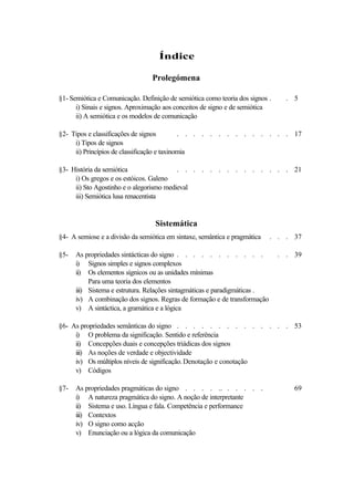 Índice

                                 Prolegómena

§1- Semiótica e Comunicação. Definição de semiótica como teoria dos signos .     . 5
      i) Sinais e signos. Aproximação aos conceitos de signo e de semiótica
      ii) A semiótica e os modelos de comunicação

§2- Tipos e classificações de signos         . . . . . . . . . . . . . . 17
     i) Tipos de signos
     ii) Princípios de classificação e taxinomia

§3- História da semiótica                 . . . . . . . . . . . . . . 21
     i) Os gregos e os estóicos. Galeno
     ii) Sto Agostinho e o alegorismo medieval
     iii) Semiótica lusa renacentista


                                  Sistemática
§4- A semiose e a divisão da semiótica em sintaxe, semântica e pragmática   . . . 37

§5-   As propriedades sintácticas do signo . . . . . . . . . . .               . . 39
      i) Signos simples e signos complexos
      ii) Os elementos sígnicos ou as unidades mínimas
           Para uma teoria dos elementos
      iii) Sistema e estrutura. Relações sintagmáticas e paradigmáticas .
      iv) A combinação dos signos. Regras de formação e de transformação
      v) A sintáctica, a gramática e a lógica

§6- As propriedades semânticas do signo . . . . . . . . . . . . . . 53
     i) O problema da significação. Sentido e referência
     ii) Concepções duais e concepções triádicas dos signos
     iii) As noções de verdade e objectividade
     iv) Os múltiplos níveis de significação. Denotação e conotação
     v) Códigos

§7-   As propriedades pragmáticas do signo . . . . .. . . . . .                    69
      i) A natureza pragmática do signo. A noção de interpretante
      ii) Sistema e uso. Língua e fala. Competência e performance
      iii) Contextos
      iv) O signo como acção
      v) Enunciação ou a lógica da comunicação
 