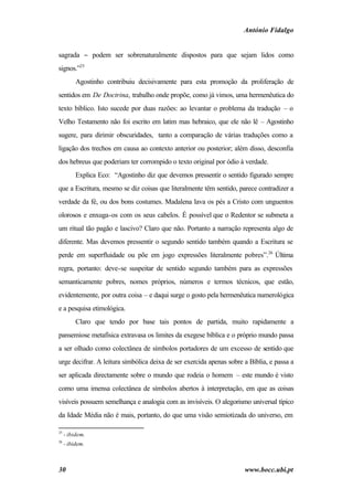 António Fidalgo


sagrada − podem ser sobrenaturalmente dispostos para que sejam lidos como
signos.”25
          Agostinho contribuiu decisivamente para esta promoção da proliferação de
sentidos em De Doctrina, trabalho onde propõe, como já vimos, uma hermenêutica do
texto bíblico. Isto sucede por duas razões: ao levantar o problema da tradução – o
Velho Testamento não foi escrito em latim mas hebraico, que ele não lê – Agostinho
sugere, para dirimir obscuridades, tanto a comparação de várias traduções como a
ligação dos trechos em causa ao contexto anterior ou posterior; além disso, desconfia
dos hebreus que poderiam ter corrompido o texto original por ódio à verdade.
          Explica Eco: “Agostinho diz que devemos pressentir o sentido figurado sempre
que a Escritura, mesmo se diz coisas que literalmente têm sentido, parece contradizer a
verdade da fé, ou dos bons costumes. Madalena lava os pés a Cristo com unguentos
olorosos e enxuga-os com os seus cabelos. É possível que o Redentor se submeta a
um ritual tão pagão e lascivo? Claro que não. Portanto a narração representa algo de
diferente. Mas devemos pressentir o segundo sentido também quando a Escritura se
perde em superfluidade ou põe em jogo expressões literalmente pobres”.26 Última
regra, portanto: deve-se suspeitar de sentido segundo também para as expressões
semanticamente pobres, nomes próprios, números e termos técnicos, que estão,
evidentemente, por outra coisa – e daqui surge o gosto pela hermenêutica numerológica
e a pesquisa etimológica.
          Claro que tendo por base tais pontos de partida, muito rapidamente a
pansemiose metafísica extravasa os limites da exegese bíblica e o próprio mundo passa
a ser olhado como colectânea de símbolos portadores de um excesso de sentido que
urge decifrar. A leitura simbólica deixa de ser exercida apenas sobre a Bíblia, e passa a
ser aplicada directamente sobre o mundo que rodeia o homem – este mundo é visto
como uma imensa colectânea de símbolos abertos à interpretação, em que as coisas
visíveis possuem semelhança e analogia com as invisíveis. O alegorismo universal típico
da Idade Média não é mais, portanto, do que uma visão semiotizada do universo, em

25
     - ibidem.
26
     - ibidem.



30                                                                    www.bocc.ubi.pt
 
