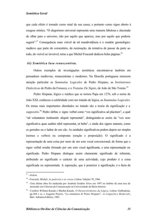 Semiótica Geral


que cada efeito é tomado como sinal da sua causa, e portanto como signo aberto à
exegese mística. “O alegorismo universal representa uma maneira fabulosa e alucinada
de olhar para o universo, não por aquilo que aparece, mas por aquilo que poderia
sugerir”.27 Consequência mais visível de tal mundividência é o modelo gnosiológico
medievo que parte do comentário, da ruminação, da tentativa de passar da parte ao
todo, do visível ao invisível, tema a que Michel Foucault dedicou belas páginas.28

 iii) Semiótica lusa renascentista.

          Outros exemplos de investigações semióticas encontram-se também em
pensadores medievais, renascentistas e modernos. Na filosofia portuguesa merecem
atenção particular as Summulae Logicales de Pedro Hispano, as Institutiones
Dialecticas de Pedro da Fonseca, e o Tratatus De Signis, de João de São Tomás.29
          Pedro Hispano, lógico e médico que se tornou Papa em 1276, sob o nome de
João XXI, conheceu a celebridade com um tratado de lógica, as Summulae Logicales.
Os temas mais importantes abordados no tratado são a teoria da significação e a
suppositio.30 Pedro define o signo verbal como “vos significativa ad placitum”, a qual
“ad voluntatem instituentis aliquid representat”, distinguindo-se assim da “vox non-
significativa quae auditui nihil representat, ut buba”, e ainda dos signos naturais, como
os gemidos ou o ladrar de um cão. As unidades significativas podem depois ser simples
(nomes e verbos) ou compostas (oração e proposição). O significado é a
representação de uma coisa por meio de um som vocal convencional; de forma que o
signo verbal resulta formado por um som vocal significante, e uma representação ou
significado. Pedro Hispano distingue assim claramente significado de referente,
atribuindo ao significado o carácter de uma actividade, cujo produto é a coisa
significada ou representada. A suposição, que é posterior à significação, é o facto de

27
     - ibidem.
28
     - Foucault, Michel, As palavras e as coisas, Lisboa: Edições 70, 1966.
29
     - Esta última obra foi traduzida por Anabela Gradim Alves em 1997 no âmbito de uma tese de
      mestrado em Ciências da Comunicação na Universidade da Beira Interior.
30
     - Conferir William Kneale e Martha Kneale, O Desenvolvimento da Lógica, Lisboa: Gulbenkian,
      pp.268 e ss, e Augusto Ponzio, “La semantica di Pietro Hispano”, in Linguistica Medievale,
      Bari: Adriatica Editrice, 1983.



Biblioteca On-line de Ciências da Comunicação                                                31
 