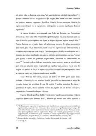 António Fidalgo


um termo estar no lugar de uma coisa, “est acceptio termini substantivi pro aliquo”. É
porque é formado de vox e significatio que o signo pode referir-se a outra coisa sob
um qualquer aspecto, supponere. Significar, é função da vox; estar por, é função do
signo composto por vox e significatio, distinguindo-se assim a significação da coisa
significada.31
          A mesma temática será retomada por Pedro da Fonseca, nas Instituições
Dialécticas, mas com outro refinamento epistemológico: ele já se preocupa com os
tipos e divisões que competem aos signos, e ocupará algumas páginas a explicá-las.32
Assim, distingue em primeiro lugar, três géneros de nomes e de verbos: construídos
pela mente, pela voz, e pela escrita; sendo os da voz signo dos que estão na mente; e
os escritos signo dos que estão na voz. Este signos podem dividir-se em formais, isto é,
imagens das coisas significadas gravadas no intelecto; e instrumentais, ou seja, “ coisas
que, postas à frente das potências cognoscentes, conduzem ao conhecimento de
outra”.33 Os sinais podem ainda ser naturalibus ou ex instituto, sendo os primeiros os
que, pela sua natureza, têm a propriedade de significar algo, como o riso é sinal de
alegria, e o gemido de dor; e os segundos aqueles que significam por imposição, como
as palavras, ou por um costume amiudemente repetido.
          Mas é João de São Tomás, nascido em Lisboa em 1589, quem levará estas
divisões e classificações ao máximo detalhe, podendo ser considerado o autor do
primeiro tratado de semiótica de que há notícia. À análise exaustiva dos tipos e
qualidades de signo, dedica centena e meia de páginas do seu Curso Filosófico,
enquanto em Fonseca não chegam à dezena.
          Signo é definido por João de São Tomás como "aquilo que representa à potência
cognitiva alguma coisa diferente de si", fórmula que encerra uma crítica explícita à


31
     - “Differunt autem suppositio et significatio, quia significatio est per impositionem vocis ad rem
       significandam, suppositio vero est accepio ipsius termini iam significantis rem pro aliquo. Ut
       cum dicitur ‘homo currit’, iste terminus ‘homo’ supponit pro Socrate vel pro Platone, et sic de
       aliis. Quare significatio prior est suppositione. Neque sunt eiusdem, quia significare est vocis,
       supponere vero est termini iam quasi compositi ex voce et significatione. Ergo suppositio non
       est significatio”, Augusto Ponzio, “La semantica di Pietro Hispano”, ibidem, p. 134.
32
     - Fonseca, Pedro, Instituições Dialécticas, Coimbra: Universidade de Coimbra, 1964.
33
     - ibidem, p. 35.



32                                                                                www.bocc.ubi.pt
 