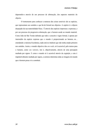 António Fidalgo


depurando-a através de um processo de abstracção, dos aspectos materiais do
objecto.
       O instrumento para conhecer a natureza das coisas sensíveis são as espécies,
que representam aos sentidos o que há de formal nos objectos. A espécie é o objecto
despojado da sua materialidade física. É através das espécies impressas e expressas, e
por um processo de progressiva abstracção, que o homem acede ao mundo material.
Como João de São Tomás defende que todo o conceito é signo formal, é apenas por
intermédio da espécie expressa que o mundo é proporcionado ao homem, ou ,
estendendo a máxima Escolástica, nada está no intelecto que não tenha estado primeiro
nos sentidos. Assim, o mundo objectivo dos ens reale, só é acessível, pelo menos para
o homem, como ens rationis, isto é, objectivamente, através de uma percepção
mediada por signos. E como o mundo só é acessível através da cognição, e esta é
impreterivelmente mediada por signos, a semiose determina todas as imagens do mundo
que o homem possa vir a constituir.




34                                                                  www.bocc.ubi.pt
 
