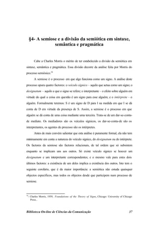 §4- A semiose e a divisão da semiótica em sintaxe,
                 semântica e pragmática


       Cabe a Charles Morris o mérito de ter estabelecido a divisão da semiótica em
sintaxe, semântica e pragmática. Essa divisão decorre da análise feita por Morris do
processo semiósico.34
       A semiose é o processo em que algo funciona como um signo. A análise deste
processo apura quatro factores: o veículo sígnico – aquilo que actua como um signo; o
designatum – aquilo a que o signo se refere; o interpretante – o efeito sobre alguém em
virtude do qual a coisa em questão é um signo para esse alguém; e o intérprete – o
alguém. Formalmente teremos: S é um signo de D para I na medida em que I se dá
conta de D em virtude da presença de S. Assim, a semiose é o processo em que
alguém se dá conta de uma coisa mediante uma terceira. Trata-se de um dar-se-conta-
de mediato. Os mediadores são os veículos sígnicos, os dar-se-conta-de são os
interpretantes, os agentes do processo são os intérpretes.
       Antes de mais convém salientar que esta análise é puramente formal, ela não tem
minimamente em conta a natureza do veículo sígnico, do designatum ou do intérprete.
Os factores da semiose são factores relacionais, de tal ordem que só subsistem
enquanto se implicam uns aos outros. Só existe veículo sígnico se houver um
designatum e um interpretante correspondentes; e o mesmo vale para estes dois
últimos factores: a existência de um deles implica a existência dos outros. Isto tem o
seguinte corolário, que é da maior importância: a semiótica não estuda quaisquer
objectos específicos, mas todos os objectos desde que participem num processo de
semiose.



34
  - Charles Morris, 1959, Foundations of the Theory of Signs, Chicago: University of Chicago
    Press..



Biblioteca On-line de Ciências da Comunicação                                            37
 