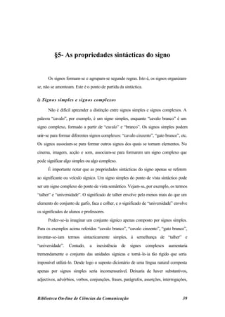 §5- As propriedades sintácticas do signo


      Os signos formam-se e agrupam-se segundo regras. Isto é, os signos organizam-
se, não se amontoam. Este é o ponto de partida da sintáctica.

i) Signos simples e signos complexos

      Não é difícil apreender a distinção entre signos simples e signos complexos. A
palavra “cavalo”, por exemplo, é um signo simples, enquanto “cavalo branco” é um
signo complexo, formado a partir de “cavalo” e “branco”. Os signos simples podem
unir-se para formar diferentes signos complexos: “cavalo cinzento”, “gato branco”, etc.
Os signos associam-se para formar outros signos dos quais se tornam elementos. No
cinema, imagem, acção e som, associam-se para formarem um signo complexo que
pode significar algo simples ou algo complexo.
      É importante notar que as propriedades sintácticas do signo apenas se referem
ao significante ou veículo sígnico. Um signo simples do ponto de vista sintáctico pode
ser um signo complexo do ponto de vista semântico. Vejam-se, por exemplo, os termos
“talher” e “universidade”. O significado de talher envolve pelo menos mais do que um
elemento do conjunto de garfo, faca e colher, e o significado de “universidade” envolve
os significados de alunos e professores.
      Poder-se-ia imaginar um conjunto sígnico apenas composto por signos simples.
Para os exemplos acima referidos “cavalo branco”, “cavalo cinzento”, “gato branco”,
inventar-se-iam termos sintacticamente simples, à semelhança de “talher” e
“universidade”.   Contudo,     a   inexistência   de   signos   complexos    aumentaria
tremendamente o conjunto das unidades sígnicas e torná-lo-ia tão rígido que seria
impossível utilizá-lo. Desde logo o suposto dicionário de uma língua natural composta
apenas por signos simples seria incomensurável. Deixaria de haver substantivos,
adjectivos, advérbios, verbos, conjunções, frases, parágrafos, asserções, interrogações,



Biblioteca On-line de Ciências da Comunicação                                        39
 