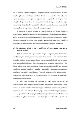 António Fidalgo


etc. E, com isto, vemos que depressa a imaginação de um conjunto exclusivo de signos
simples aplicado a uma língua natural nos levaria ao absurdo. Por outro lado, sem
signos complexos seria impossível exprimir novos significados e designar novas
situações. É que a novidade só é apreensível através de signos complexos, cujos
elementos já são conhecidos. Uma notícia referente a um acontecimento da actualidade
nunca poderia ser expressa sob a forma de um signo simples.
      O facto de os signos simples se poderem agrupar em signos complexos
representa um dos fenómenos mais importantes a estudar pela semiótica, na medida em
que, a partir de um número limitado de signos simples, é possível construir um número
ilimitado de signos complexos e, assim, qualquer pessoa utilizar novos signos complexos
que uma outra pessoa entende, dado conhecer os respectivos signos elementares.

ii) Os elementos sígnicos ou as unidades mínimas. Para uma teoria
     dos elementos.

      Feita a distinção entre signos simples e signos complexos, necessário se torna
estudar os signos simples, elaborar uma teoria dos elementos. A esta caberá estudar as
unidades mínimas, a natureza dos s
                                 ignos, e a sua identidade. Desde logo a questão
relativamente à distinção entre signos simples e signos complexos que se coloca é algo
linear, embora o não seja a sua resposta. Perante um signo, como decidir se é um signo
simples ou um signo complexo? Na análise − e domínio! − de qualquer sistema sígnico
esta é uma das questões mais relevantes. Distinguir os elementos do conjunto sígnico é
fundamental para compreender as relações que entre eles existem e compreender a
própria natureza do conjunto.
      A busca dos elementos não significa de modo algum um retorno ao
substancialismo. Uma das preocupações maiores dos linguistas estruturalistas é justa-
mente a de fixar as unidades mínimas da língua, verificar em que consistem, qual a sua
natureza, e qual a sua identidade. A investigação de Saussure neste campo é exemplar.
      A questão da unidade do signo é diferente da questão sobre a sua identidade. Se
à unidade se opõe a pluralidade, à identidade opõe-se a alteridade. A questão da




40                                                                  www.bocc.ubi.pt
 