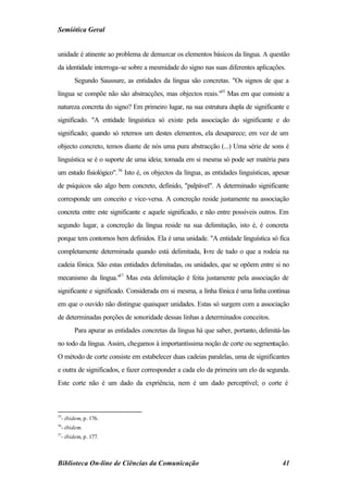 Semiótica Geral


unidade é atinente ao problema de demarcar os elementos básicos da língua. A questão
da identidade interroga-se sobre a mesmidade do signo nas suas diferentes aplicações.
        Segundo Saussure, as entidades da língua são concretas. "Os signos de que a
língua se compõe não são abstracções, mas objectos reais."35 Mas em que consiste a
natureza concreta do signo? Em primeiro lugar, na sua estrutura dupla de significante e
significado. "A entidade linguística só existe pela associação do significante e do
significado; quando só retemos um destes elementos, ela desaparece; em vez de um
objecto concreto, temos diante de nós uma pura abstracção (...) Uma série de sons é
linguística se é o suporte de uma ideia; tomada em si mesma só pode ser matéria para
um estudo fisiológico". 36 Isto é, os objectos da língua, as entidades linguísticas, apesar
de psíquicos são algo bem concreto, definido, "palpável". A determinado significante
corresponde um conceito e vice-versa. A concreção reside justamente na associação
concreta entre este significante e aquele significado, e não entre possíveis outros. Em
segundo lugar, a concreção da língua reside na sua delimitação, isto é, é concreta
porque tem contornos bem definidos. Ela é uma unidade. "A entidade linguística só fica
completamente determinada quando está delimitada, l vre de tudo o que a rodeia na
                                                  i
cadeia fónica. São estas entidades delimitadas, ou unidades, que se opõem entre si no
mecanismo da língua."37 Mas esta delimitação é feita justamente pela associação de
significante e significado. Considerada em si mesma, a linha fónica é uma linha contínua
em que o ouvido não distingue quaisquer unidades. Estas só surgem com a associação
de determinadas porções de sonoridade dessas linhas a determinados conceitos.
        Para apurar as entidades concretas da língua há que saber, portanto, delimitá-las
no todo da língua. Assim, chegamos à importantíssima noção de corte ou segmentação.
O método de corte consiste em estabelecer duas cadeias paralelas, uma de significantes
e outra de significados, e fazer corresponder a cada elo da primeira um elo da segunda.
Este corte não é um dado da expriência, nem é um dado perceptível; o corte é



35
  - ibidem, p. 176.
36
  - ibidem.
37
  - ibidem, p. 177.



Biblioteca On-line de Ciências da Comunicação                                           41
 