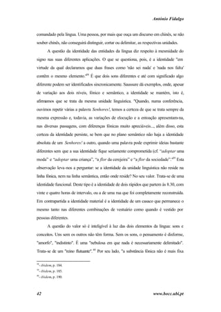 António Fidalgo


comandado pela língua. Uma pessoa, por mais que ouça um discurso em chinês, se não
souber chinês, não conseguirá distinguir, cortar ou delimitar, as respectivas unidades.
        A questão da identidade das entidades da língua diz respeito à mesmidade do
signo nas suas diferentes aplicações. O que se questiona, pois, é a identidade "em
virtude da qual declaramos que duas frases como 'não sei nada' e 'nada nos falta'
contêm o mesmo elemento."38 É que dois sons diferentes e até com significado algo
diferente podem ser identificados sincronicamente. Saussure dá exemplos, onde, apesar
de variação aos dois níveis, fónico e semântico, a identidade se mantém, isto é,
afirmamos que se trata da mesma unidade linguística. "Quando, numa conferência,
ouvimos repetir várias a palavra Senhores!, temos a certeza de que se trata sempre da
mesma expressão e, todavia, as variações de elocução e a entoação apresentam-na,
nas diversas passagens, com diferenças fónicas muito apreciáveis..., além disso, esta
certeza da identidade persiste, se bem que no plano semântico não haja a identidade
absoluta de um Senhores! a outro, quando uma palavra pode exprimir ideias bastante
diferentes sem que a sua identidade fique seriamente comprometida (cf. “adoptar uma
moda” e “adoptar uma criança”, “a flor da cerejeira” e “a flor da sociedade”."39 Esta
observação leva-nos a perguntar: se a identidade da unidade linguística não reside na
linha fónica, nem na linha semântica, então onde reside? No seu valor. Trata-se de uma
identidade funcional. Deste tipo é a identidade de dois rápidos que partem às 8.30, com
vinte e quatro horas de intervalo, ou a de uma rua que foi completamente reconstruída.
Em contrapartida a identidade material é a identidade de um casaco que permanece o
mesmo tanto nas diferentes combinações de vestuário como quando é vestido por
pessoas diferentes.
        A questão do valor só é inteligível à luz das dois elementos da língua: sons e
conceitos. Uns sem os outros não têm forma. Sem os sons, o pensamento é disforme,
"amorfo", "indistinto". É uma "nebulosa em que nada é necessariamente delimitado".
Trata-se de um "reino flutuante". 40 Por seu lado, "a substância fónica não é mais fixa

38
  - ibidem, p. 184.
39
  - ibidem, p. 185.
40
  - ibidem, p. 190.



42                                                                     www.bocc.ubi.pt
 