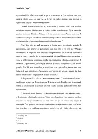 Semiótica Geral


nem mais rígida; não é um molde a que o pensamento se deva adaptar; mas uma
matéria plástica que, por sua vez, se divide em partes distintas para fornecer os
significantes de que o pensamento necessita."41
        Olhados abstractamente em si, pensamento e matéria fónica são amorfos,
nebulosas, matérias plásticas, que se podem moldar posteriormente. Só na sua união
ganham contornos definidos. A língua pode-se, assim representar "como uma série de
subdivisões contíguas desenhadas ao mesmo tempo sobre o plano indefinido das ideias
confusas e sobre o igualmente indeterminado plano dos sons."42
        Posto isto, não se pode considerar a língua como um simples veículo do
pensamento, algo exterior ao pensamento que nada tem a ver com ele. "O papel
característico da língua nas suas relações com o pensamento não é criar um meio fónico
material para a expressão das ideias mas servir de intermediário entre o pensamento e o
som, de tal forma que a sua união conduz necessariamente a limitações recíprocas de
unidades. O pensamento, caótico por natureza, é forçado a organizar-se, por decom-
posição. Não há nem materialização das ideias, nem espiritualização dos sons, mas
trata-se de algo misterioso: o 'pensamento-som' implica divisões, e é a partir das duas
massas amorfas que a língua elabora as suas unidades."43
        A língua não é exterior ao pensamento ordenado. O pensamento ordena-se à
medida que se exprime linguisticamente. É como se dois líquidos, sem determinada
forma, se solidificassem ao contacto um com o outro e, assim, ganhassem formas bem
determinadas.
        A língua, diz ainda, Saussure é o domínio das articulações. Nós podemos dizer, é
o domínio das solidificações mínimas. "Cada termo linguístico é um pequeno membro,
um articulus em que uma ideia se fixa num som e em que um som se torna o signo de
uma ideia."44 Só que esta associação determinadora de pensamento e sons é de ordem
funcional, isto é, as entidades concretas, as unidades por ela criadas, são formas, não


41
  - ibidem, p. 191.
42
  - ibidem.
43
  - ibidem.
44
  - ibidem, p. 192.



Biblioteca On-line de Ciências da Comunicação                                        43
 