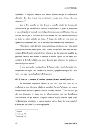 António Fidalgo


substâncias: "A linguística move-se num terreno limítrofe em que se combinam os
elementos dos dois níveis; esta combinação produz uma forma, não uma
substância."45
        Que se deve entender por isto, de que as unidades criadas são formais, não
substanciais? É que a solidificação em causa, a determinação recíproca de pensamento
e sons, não pode ser encarada como independente das outras solidificações. Estas são
articuli: articulações. A determinação de uma unidade tem a ver com as determinações
de todas as outras unidades da língua. A língua não pode ser vista como um
aglomerado de elementos, mas tem de ser vista como um todo, como uma estrutura.
        "Além disso, a ideia de valor, assim determinada, mostra-nos que é uma grande
ilusão considerar um termo apenas como a união de um certo som com um certo
conceito. Defini-lo assim seria isolá-lo do sistema de que faz parte; seria acreditar que
podemos começar pelos termos e construir o sistema a partir da sua soma; pelo
contrário, é do todo solidário que temos de partir para obtermos, por análise, os
elementos que ele encerra."46
        É nisto que reside o estruturalismo de Saussure: não é possível entender nem
compreender um signo, a sua unidade, sem entrar no jogo global da língua, isto é, sem
saber o seu lugar e a sua função no todo linguístico.

iii) Sistema e estrutura. Relações sintagmáticas e paradigmáticas.

        As identidades linguísticas residem no seu valor, mas este, como se viu,
estabelece-se num sistema de relações e oposições. Ou seja, "a língua é um sistema
completamente assente na oposição das suas unidades concretas."47 Quer isto dizer que
não nos interessam os signos em si, substancialmente, mas sim formalmente,
funcionalmente. O que interessa à linguística são as relações entre os signos e que
verdadeiramente constituem os signos enquanto signos. Quais são essas relações?
Como é que funcionam? São estas as perguntas.


45
  - ibidem.
46
  - ibidem, p. 193.
47
  - ibidem, p. 182.



44                                                                    www.bocc.ubi.pt
 