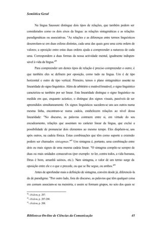 Semiótica Geral


        Na língua Saussure distingue dois tipos de relações, que também podem ser
considerados como os dois eixos da língua: as relações sintagmáticas e as relações
paradigmáticas ou associativas. "As relações e as diferenças entre termos linguísticos
desenrolam-se em duas esferas distintas, cada uma das quais gera uma certa ordem de
valores; a oposição entre estas duas ordens ajuda a compreender a natureza de cada
uma. Correspondem a duas formas da nossa actividade mental, igualmente indispen-
sável à vida da língua."48
        Para compreender um destes tipos de relação é preciso compreender o outro; é
que também eles se definem por oposição, como tudo na língua. Um é de tipo
horizontal e outro de tipo vertical. Primeiro, temos o plano sintagmático assente na
linearidade do signo linguístico. Além de arbitrário e mutável/imutável, o signo linguístico
caracteriza-se também por ser linear. Esta linearidade disitngue o signo linguístico na
medida em que, enquanto acústico, o distingue dos signos visuais, passíveis de ser
apreendidos simultaneamente. Os signos linguísticos sucedem-se uns aos outros numa
mesma linha, encontram-se numa cadeia, estabelecem relações ao nível dessa
linearidade: "No discurso, as palavras contraem entre si, em virtude do seu
encadeamento, relações que assentam no carácter linear da língua, que exclui a
possibilidade de pronunciar dois elementos ao mesmo tempo. Eles dispõem-se, uns
após outros, na cadeia fónica. Estas combinações que têm como suporte a extensão
podem ser chamados sintagmas."49 Um sintagma é, portanto, uma combinação entre
dois ou mais signos de uma mesma cadeia linear. "O sintagma compõe-se sempre de
duas ou mais unidades consecutivas (por exemplo: re-ler, contra todos, a vida humana,
Deus é bom, amanhã saímos, etc.). N sintagma, o valor de um termo surge da
                                   um
oposição entre ele e o que o precede, ou que se lhe segue, ou ambos."50
        Antes de aprofundar mais a definição de sintagma, convém desde já, diferenciá-la
da de paradigma: "Por outro lado, fora do discurso, as palavras que têm qualquer coisa
em comum associam-se na memória, e assim se formam grupos, no seio dos quais se

48
  - ibidem, p. 207.
49
  - ibidem, p. 207-208.
50
  - ibidem, p. 208.



Biblioteca On-line de Ciências da Comunicação                                            45
 