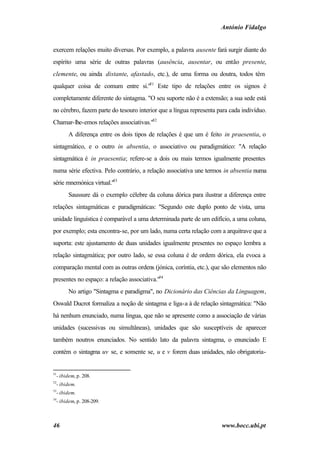 António Fidalgo


exercem relações muito diversas. Por exemplo, a palavra ausente fará surgir diante do
espírito uma série de outras palavras (ausência, ausentar, ou então presente,
clemente, ou ainda distante, afastado, etc.), de uma forma ou doutra, todos têm
qualquer coisa de comum entre si."51 Este tipo de relações entre os signos é
completamente diferente do sintagma. "O seu suporte não é a extensão; a sua sede está
no cérebro, fazem parte do tesouro interior que a língua representa para cada indivíduo.
Chamar-lhe-emos relações associativas."52
        A diferença entre os dois tipos de relações é que um é feito in praesentia, o
sintagmático, e o outro in absentia, o associativo ou paradigmático: "A relação
sintagmática é in praesentia; refere-se a dois ou mais termos igualmente presentes
numa série efectiva. Pelo contrário, a relação associativa une termos in absentia numa
série mnemónica virtual."53
        Saussure dá o exemplo célebre da coluna dórica para ilustrar a diferença entre
relações sintagmáticas e paradigmáticas: "Segundo este duplo ponto de vista, uma
unidade linguística é comparável a uma determinada parte de um edifício, a uma coluna,
por exemplo; esta encontra-se, por um lado, numa certa relação com a arquitrave que a
suporta: este ajustamento de duas unidades igualmente presentes no espaço lembra a
relação sintagmática; por outro lado, se essa coluna é de ordem dórica, ela evoca a
comparação mental com as outras ordens (jónica, coríntia, etc.), que são elementos não
presentes no espaço: a relação associativa."54
        No artigo "Sintagma e paradigma", no Dicionário das Ciências da Linguagem,
Oswald Ducrot formaliza a noção de sintagma e liga-a à de relação sintagmática: "Não
há nenhum enunciado, numa língua, que não se apresente como a associação de várias
unidades (sucessivas ou simultâneas), unidades que são susceptíveis de aparecer
também noutros enunciados. No sentido lato da palavra sintagma, o enunciado E
contém o sintagma uv se, e somente se, u e v forem duas unidades, não obrigatoria-


51
  - ibidem, p. 208.
52
  - ibidem.
53
  - ibidem.
54
  - ibidem, p. 208-209.



46                                                                   www.bocc.ubi.pt
 