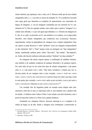 Semiótica Geral


mente mínimas, que apareçam, uma e outra, em E. Diremos ainda que há uma relação
sintagmática entre u e v (ou entre as classes de unidades X e Y) se pudermos formular
uma regra geral que determina as condições de aparecimento, nos enunciados da
língua, de sintagmas uv (ou de sintagmas constituídos por um elemento de X e um
elemento de Y). Daí um segundo sentido, mais estrito, para a palavra "sintagma" (é o
sentido mais utilizado, e o que será agora aqui utilizado): u e v formam um sintagma em
E, não só se estão co-presentes em E, mas também se se conhece, ou se julga poder
descobrir, uma relação sintagmática que condiciona essa co-presença. Saussure,
especialmente, insistiu na dependência do sintagma com a relação sintagmática. Para
ele, apenas se pode descrever o verbo "desfazer" como um sintagma compreendendo
os dois elementos "des" e "fazer" porque existe em português um "tipo sintagmático"
latente, manifestado também pelos verbos "des-colar", "des-vendar", "des-baptizar",
etc. Senão, não haveria nenhuma razão para analisar "desfazer" em duas unidades."55
       Os sintagmas não dizem respeito apenas à combinação de unidades mínimas,
mas também à de unidades complexas de qualquer dimensão e de qualquer espécie.
Por outro lado, há que ter em conta dois tipos de relação sintagmática: o das partes
entre si, e o das partes com o todo: "Não basta considerar a relação que une as
diversas partes de um sintagma entre si (por exemplo, contra e todos em contra
todos, contra e mestre em contramestre); é preciso tomar em conta a que liga o todo
às suas partes (por exemplo, contra todos opõe-se por um lado a contra, por outro a
todos; contramestre relaciona-se com contra e com mestre)."56
       Um exemplo fora da linguística podia ser tomado numa relação entre dois
elementos, onde não só estes se relacionam entre si, mas também com o próprio todo
da relação. A distância entre Lisboa e Porto é uma relação com dois elementos, mas é
possível relacionar Lisboa ou o Porto com a própria distância.
       Atendendo aos sintagmas frásicos, Saussure interroga-se se o sintagma é da
ordem da língua ou da fala. Sendo o sintagma uma combinação e pertencendo as


55
  - Oswald Ducrot e Tzvetan Todorov, Dicionário das Ciências da Linguagem, Lisboa: Dom
    Quixote, 1991, p.135
56
  − Saussure, ibidem, p. 209.



Biblioteca On-line de Ciências da Comunicação                                         47
 