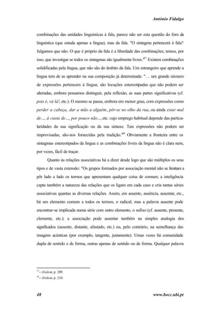 António Fidalgo


combinações das unidades linguísticas à fala, parece não ser esta questão do foro da
linguística (que estuda apenas a língua), mas da fala. "O sintagma pertencerá à fala?
Julgamos que não. O que é próprio da fala é a liberdade das combinações; temos, por
isso, que investigar se todos os sintagmas são igualmente livres."57 Existem combinações
solidificadas pela língua, que não são do âmbito da fala. Um estrangeiro que aprende a
língua tem de as aprender na sua composição já determinada: "… um grande número
de expressões pertencem à língua; são locuções estereotipadas que não podem ser
alteradas, embora possamos distinguir, pela reflexão, as suas partes significativas (cf.
pois é, vá lá!, etc.). O mesmo se passa, embora em menor grau, com expressões como
perder a cabeça, dar a mão a alguém, pôr-se no olho da rua, ou ainda estar mal
de..., à custa de..., por pouco não..., etc. cujo emprego habitual depende das particu-
laridades da sua significação ou da sua sintaxe. Tais expressões não podem ser
improvisadas, são-nos fornecidas pela tradição."58 Obviamente a fronteira entre os
sintagmas estereotipados da língua e as combinações livres da língua não é clara nem,
por vezes, fácil de traçar.
       Quanto às relações associativas há a dizer desde logo que são múltiplos os seus
tipos e de vasta extensão: "Os grupos formados por associação mental não se limitam a
pôr lado a lado os termos que apresentam qualquer coisa de comum; a inteligência
capta também a natureza das relações que os ligam em cada caso e cria tantas séries
associativas quantas as diversas relações. Assim, em ausente, ausência, ausentar, etc.,
há um elemento comum a todos os termos, o radical; mas a palavra ausente pode
encontrar-se implicada numa série com outro elemento, o sufixo (cf. ausente, presente,
clemente, etc.); a associação pode assentar também na simples analogia dos
significados (ausente, distante, afastado, etc.) ou, pelo contrário, na semelhança das
imagens acústicas (por exemplo, tangente, justamente). Umas vezes há comunidade
dupla de sentido e de forma, outras apenas de sentido ou de forma. Qualquer palavra




57
  − ibidem, p. 209.
58
  − ibidem, p. 210.



48                                                                   www.bocc.ubi.pt
 