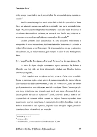 Semiótica Geral


pode sempre evocar tudo o que é susceptível de lhe ser associado duma maneira ou
doutra."59
         As séries associativas podem ser de ordem fónica, sintáctica ou semântica. Basta
haver um elemento comum, por analogia ou oposição, para que a associação tenha
lugar. "Ao passo que um sintagma traz imediatamente à ideia uma ordem de sucessão e
um número determinado de elementos, os termos de uma família associativa não se
apresentam nem em número definido, nem numa ordem determinada."60
         Existem, portanto, duas características da série associativa relativamente à
sintagmática: i) ordem indeterminada; ii) número indefinido. No entanto, só a primeira, a
ordem indeterminada, se verifica sempre. Há séries associativas em que os elementos
são definidos, i.e., de número limitado, por exemplo, os casos de uma declinação em
latim.

iv) A combinação dos signos. Regras de formação e de transformação.

          A partir de signos simples constroem-se signos complexos. De Leibniz a
Chomsky este tem sido um tema intensamente estudado por filósofos, lógicos,
semióticos e linguistas.
         Leibniz concebeu uma ars characteristica, como a ciência a que incumbiria
formar os signos de modo a obter, através da mera consideração dos signos, todas as
consequências das ideias correspondentes, e uma ars combinatoria, como um cálculo
geral para determinar as combinações possíveis dos signos. Noam Chomsky propôs
uma teoria sintáctica de cariz generativo cuja tarefa seria traçar a forma geral de um
cálculo gerador de todas as expressões.61 Assim, dever-se-á poder, a partir de um
conjunto finito de elementos básicos e usando um conjunto finito de regras obter todas
as expressões possíveis numa língua. A característica do modelo chomskiano reside no
facto de a estrutura de uma expressão, enquanto cadeia de signos simples, poder ser
descrita mediante a descrição da sua produção.


59
  − ibidem, pp. 211-212.
60
  − ibidem, p. 212.
61
     - Noam Chomski, Estruturas Sintácticas, Lisboa: Edições 70, 1980.



Biblioteca On-line de Ciências da Comunicação                                         49
 