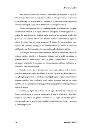 António Fidalgo


      As regras de formação determinam a construção de proposições e as regras de
transformação determinam as proposições a inferir de outras proposições. As primeiras
regras indicam-nos se uma proposição é ou não bem formada, as segundas estipulam as
inferências entre proposições, isto é, determinam o cálculo proposicional.
      Os signos complexos podem ser estudados analítica ou sinteticamente. Do ponto
de vista analítico tomam-se os signos complexos como ponto de partida e procede-se à
análise dos seus elementos, e depois à análise destes, até aos elementos simples. Do
ponto de vista sintético parte-se dos elementos simples e introduzem-se regras na
síntese de signos cada vez mais complexos. O método de segmentação ou corte
aplicado por Saussure à investigação das unidades mínimas e o método da comutação
de Hjelmslev são do tipo analítico. As regras de formação são de tipo sintético.
      A abordagem analítica de signos complexos adequa-se sobretudo ao estudo de
sistemas sígnicos naturais e a fenómenos culturais onde é difícil descortinar os
elementos básicos, como sejam a dança, os gestos, a arquitectura e o cinema. A
abordagem sintética faz-se sobretudo nos sistemas sígnicos artificiais, na lógica e na
matemática, e nas línguas naturais.
      Contudo, mesmo que o procedimento inicial seja analítico, pode-se sempre
reconstruir os signos complexos utilizando as mesmas regras do seu desmembramento.
A elaboração da gramática de uma língua natural pode seguir e segue normalmente um
processo analítico, mas a utilização dessa mesma gramática pode ser de ordem
sintética, isto é, a gramática estipula ou permite que se construam ou não determinadas
cadeias de signos.
      Exemplos de regras de formação são as regras de construção sintáctica nas
línguas naturais, como as regras de concatenação de artigos, substantivos e adjectivos,
regras de concordância em género e número, etc. As regras de transformação de
signos complexos correspondem às conhecidas regras de inferência lógica, e constituem
o cálculo proposicional.




50                                                                    www.bocc.ubi.pt
 