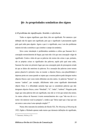 §6- As propriedades semânticas dos signos


i) O problema da significação. Sentido e referência

       Todos os signos significam, quer dizer, têm um significado. Por natureza e por
definição não há signos sem significado, pois que o significado é precisamente aquilo
pelo qual estão para alguém. Agora o que é o significado, esse é um dos problemas
maiores de toda a semiótica e que constitui o campo da semântica.
       Sirva como introdução à problemática semântica a crítica que Saussure faz à
concepção nomenclaturista de língua, que mais não é do que uma concepção vulgar de
significado. Contra a ideia de que as palavras são nomes das coisas e que, portanto,
são as próprias coisas os significados das palavras, aquilo pelo qual estas estão,
Saussure faz notar em primeiro lugar que essa concepção parte do pressuposto errado
de que as ideias são anteriores às palavras. Se a assunção das palavras como nomes
parece plausível à primeira vista, no tocante a objectos físicos, essa plausibilidade é
depressa posta em causa quando se repara que a mesma palavra pode designar muitos
objectos físicos e por vezes muito diferentes uns dos outros. As palavras “homem” ou
mesmo “cadeira”, por exemplo, dificilmente terão como significado determinado
objecto físico. E a dificuldade aumenta logo que se consideram palavras que não
designam objectos físicos, como “liberdade”, “ir”, “então”, “embora”. Ninguém pode
negar que estas palavras têm um significado, mas não se vê do que seriam elas nomes.
As outras críticas de Saussure à teoria nomenclaturista são a que "não nos diz se o
nome é de natureza vocal ou psíquica", e ainda a que "deixa supor que o laço que une
um nome a uma coisa é uma operação simples". 62
       Numa obra marcante da semântica do Século XX, The Meaning of Meaning de
1923, Ogden e Richards apuram nada menos que dezasseis definições de significado,

62
  − Saussure, ibidem, p. 121.



Biblioteca On-line de Ciências da Comunicação                                       53
 