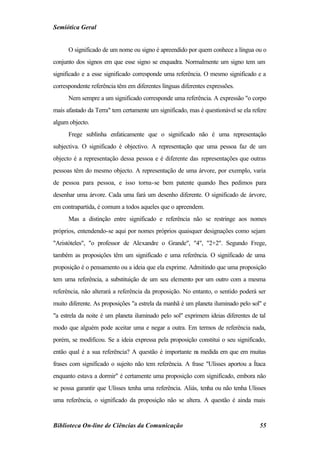 Semiótica Geral


      O significado de um nome ou signo é apreendido por quem conhece a língua ou o
conjunto dos signos em que esse signo se enquadra. Normalmente um signo tem um
significado e a esse significado corresponde uma referência. O mesmo significado e a
correspondente referência têm em diferentes línguas diferentes expressões.
      Nem sempre a um significado corresponde uma referência. A expressão "o corpo
mais afastado da Terra" tem certamente um significado, mas é questionável se ela refere
algum objecto.
      Frege sublinha enfaticamente que o significado não é uma representação
subjectiva. O significado é objectivo. A representação que uma pessoa faz de um
objecto é a representação dessa pessoa e é diferente das representações que outras
pessoas têm do mesmo objecto. A representação de uma árvore, por exemplo, varia
de pessoa para pessoa, e isso torna-se bem patente quando lhes pedimos para
desenhar uma árvore. Cada uma fará um desenho diferente. O significado de árvore,
em contrapartida, é comum a todos aqueles que o apreendem.
      Mas a distinção entre significado e referência não se restringe aos nomes
próprios, entendendo-se aqui por nomes próprios quaisquer designações como sejam
"Aristóteles", "o professor de Alexandre o Grande", "4", "2+2". Segundo Frege,
também as proposições têm um significado e uma referência. O significado de uma
proposição é o pensamento ou a ideia que ela exprime. Admitindo que uma proposição
tem uma referência, a substituição de um seu elemento por um outro com a mesma
referência, não alterará a referência da proposição. No entanto, o sentido poderá ser
muito diferente. As proposições "a estrela da manhã é um planeta iluminado pelo sol" e
"a estrela da noite é um planeta iluminado pelo sol" exprimem ideias diferentes de tal
modo que alguém pode aceitar uma e negar a outra. Em termos de referência nada,
porém, se modificou. Se a ideia expressa pela proposição constitui o seu significado,
então qual é a sua referência? A questão é importante n medida em que em muitas
                                                       a
frases com significado o sujeito não tem referência. A frase "Ulisses aportou a Ítaca
enquanto estava a dormir" é certamente uma proposição com significado, embora não
se possa garantir que Ulisses tenha uma referência. Aliás, tenha ou não tenha Ulisses
uma referência, o significado da proposição não se altera. A questão é ainda mais


Biblioteca On-line de Ciências da Comunicação                                       55
 