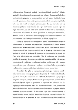 António Fidalgo


evidente na frase "Um círculo quadrado é uma impossibilidade geométrica". "Círculo
quadrado" não designa manifestamente nada, mas a frase é cheia de significado. Tem
aqui cabimento perguntar se uma proposição não terá apenas significado. Frege
responde que se assim fosse, isto é, que se uma proposição tivesse apenas significado,
então não faria sentido investigar a referência de um dos seus elementos, p que
                                                                           ois
bastaria o significado desse elemento. Ora o que efectivamente se passa, é que em
regra preocupamo-nos com saber se um elemento da frase tem ou não referência.
Sendo assim, então teremos de admitir que também as proposições têm referência.
Ademais o valor do pensamento expresso na proposição depende da referência dos
seus elementos. Esse valor é justamente o valor de verdade da proposição.
      Quando se trata de ficção mitológica ou literária o nosso interesse prende-se
exclusivamente ao significado das proposições. É irrelevante se os nomes próprios
integrantes nas proposições têm ou não referência. Porém, quando não se trata de
ficção, então a questão referencial dos elementos da proposição é fundamental para
aquilatar da verdade da proposição. É justamente no respectivo valor de verdade que
Frege vê a referência de uma proposição. Valor de verdade de uma proposição
significa tão somente o facto dessa proposição ser verdadeira ou falsa. Não havendo
outros valores de verdade que a verdade e a falsidade, conclui-se que toda e qualquer
proposição tem como referência ou o verdadeiro ou o falso. Todas as proposições
verdadeiras têm a mesma referência, o verdadeiro, e todas as falsas o falso.
      O que ficou dito aplica-se às proposições principais, que podem ser conside-
radas também como nomes próprios, como designações da verdade ou da falsidade.
Quanto às proposições acessórias o caso é diferente. Considerem-se as proposições
integrantes começadas por "que". Nestes casos há que distinguir entre referência directa
e indirecta. Quando alguém se quer referir ao significado das palavras e não aos
objectos por estas designados, então essa referência é indirecta. Assim, quando uma
pessoa cita em discurso directo as palavras de uma outra pessoa, as próprias palavras
referem-se às palavras do outro e só estas últimas é que têm a referência habitual. A
referência directa consiste, portanto, nos objectos designados, a indirecta no significado
habitual das palavras ou dos signos. As frases integrantes têm uma referência indirecta,


56                                                                     www.bocc.ubi.pt
 