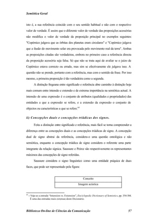 Semiótica Geral


isto é, a sua referência coincide com o seu sentido habitual e não com o respectivo
valor de verdade. É assim que o diferente valor de verdade das proposições acessórias
não modifica o valor de verdade da proposição principal no exemplos seguintes:
"Copérnico julgava que as órbitas dos planetas eram circulares" e "Copérnico julgava
que a ilusão do movimento solar era provocada pelo movimento real da terra". Ambas
as proposições citadas são verdadeiras, embora no primeiro caso a referência directa
da proposição acessória seja falsa. Só que não se trata aqui de avaliar se o juízo de
Copérnico estava correcto ou errado, mas sim se efectivamente ele julgava isso. A
questão não se prende, portanto com a referência, mas com o sentido da frase. Por isso
mesmo, a primeira proposição é tão verdadeira como a segunda.
          A distinção fregeana entre significado e referência abre caminho à distinção hoje
mais comum entre intensão e extensão e de extrema importância na semiótica actual. A
intensão de uma expressão é o conjunto de atributos (qualidades e propriedades) das
entidades a que a expressão se refere, e a extensão da expressão o conjunto de
objectos ou características a que se refere.64

ii) Concepções duais e concepções triádicas dos signos.

          Feita a distinção entre significado e referência, mais fácil se torna compreender a
diferença entre as concepções duais e as concepções triádicas de signo. A concepção
dual de signo abstrai da referência, considera-o uma questão ontológica e não
semiótica, enquanto a concepção triádica de signo considera o referente uma parte
integrante da relação sígnica. Saussure e Peirce são respectivamente os representantes
máximos das concepções de signo referidas.
          Saussure considera o signo linguístico como uma entidade psíquica de duas
faces, que pode ser representado pela figura:


                                                        Conceito
                                                   Imagem acústica


64
     − Veja-se a entrada “Intension vs. Extension”, Enciclopedic Dictionary of Semiotics, pp. 354-384.
      É uma das entradas mais extensas deste Dicionário.



Biblioteca On-line de Ciências da Comunicação                                                     57
 