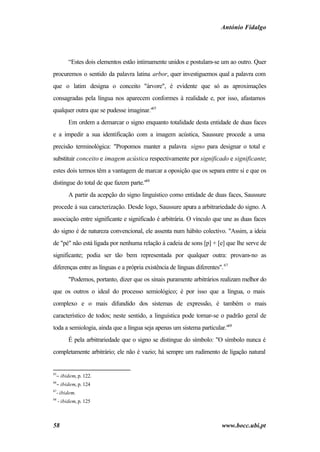 António Fidalgo




          “Estes dois elementos estão intimamente unidos e postulam-se um ao outro. Quer
procuremos o sentido da palavra latina arbor, quer investiguemos qual a palavra com
que o latim designa o conceito "árvore", é evidente que só as aproximações
consagradas pela língua nos aparecem conformes à realidade e, por isso, afastamos
qualquer outra que se pudesse imaginar."65
          Em ordem a demarcar o signo enquanto totalidade desta entidade de duas faces
e a impedir a sua identificação com a imagem acústica, Saussure procede a uma
precisão terminológica: "Propomos manter a palavra signo para designar o total e
substituir conceito e imagem acústica respectivamente por significado e significante;
estes dois termos têm a vantagem de marcar a oposição que os separa entre si e que os
distingue do total de que fazem parte."66
          A partir da acepção do signo linguístico como entidade de duas faces, Saussure
procede à sua caracterização. Desde logo, Saussure apura a arbitrariedade do signo. A
associação entre significante e significado é arbitrária. O vínculo que une as duas faces
do signo é de natureza convencional, ele assenta num hábito colectivo. "Assim, a ideia
de "pé" não está ligada por nenhuma relação à cadeia de sons [p] + [e] que lhe serve de
significante; podia ser tão bem representada por qualquer outra: provam-no as
diferenças entre as línguas e a própria existência de línguas diferentes". 67
          "Podemos, portanto, dizer que os sinais puramente arbitrários realizam melhor do
que os outros o ideal do processo semiológico; é por isso que a língua, o mais
complexo e o mais difundido dos sistemas de expressão, é também o mais
característico de todos; neste sentido, a linguística pode tornar-se o padrão geral de
toda a semiologia, ainda que a língua seja apenas um sistema particular."68
          É pela arbitrariedade que o signo se distingue do símbolo: "O símbolo nunca é
completamente arbitrário; ele não é vazio; há sempre um rudimento de ligação natural


65
  − ibidem, p. 122.
66
  − ibidem, p. 124
67
  - ibidem.
68
     - ibidem, p. 125



58                                                                        www.bocc.ubi.pt
 