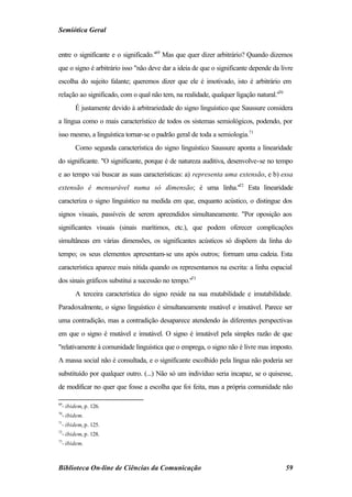 Semiótica Geral


entre o significante e o significado."69 Mas que quer dizer arbitrário? Quando dizemos
que o signo é arbitrário isso "não deve dar a ideia de que o significante depende da livre
escolha do sujeito falante; queremos dizer que ele é imotivado, isto é arbitrário em
relação ao significado, com o qual não tem, na realidade, qualquer ligação natural."70
        É justamente devido à arbitrariedade do signo linguístico que Saussure considera
a língua como o mais característico de todos os sistemas semiológicos, podendo, por
isso mesmo, a linguística tornar-se o padrão geral de toda a semiologia.71
        Como segunda característica do signo linguístico Saussure aponta a linearidade
do significante. "O significante, porque é de natureza auditiva, desenvolve-se no tempo
e ao tempo vai buscar as suas características: a) representa uma extensão, e b) essa
extensão é mensurável numa só dimensão; é uma linha."72 Esta linearidade
caracteriza o signo linguístico na medida em que, enquanto acústico, o distingue dos
signos visuais, passíveis de serem apreendidos simultaneamente. "Por oposição aos
significantes visuais (sinais marítimos, etc.), que podem oferecer complicações
simultâneas em várias dimensões, os significantes acústicos só dispõem da linha do
tempo; os seus elementos apresentam-se uns após outros; formam uma cadeia. Esta
característica aparece mais nítida quando os representamos na escrita: a linha espacial
dos sinais gráficos substitui a sucessão no tempo."73
        A terceira característica do signo reside na sua mutabilidade e imutabilidade.
Paradoxalmente, o signo linguístico é simultaneamente mutável e imutável. Parece ser
uma contradição, mas a contradição desaparece atendendo às diferentes perspectivas
em que o signo é mutável e imutável. O signo é imutável pela simples razão de que
"relativamente à comunidade linguística que o emprega, o signo não é livre mas imposto.
A massa social não é consultada, e o significante escolhido pela língua não poderia ser
substituído por qualquer outro. (...) Não só um indivíduo seria incapaz, se o quisesse,
de modificar no quer que fosse a escolha que foi feita, mas a própria comunidade não

69
  - ibidem, p. 126.
70
  - ibidem.
71
  - ibidem, p. 125.
72
  - ibidem, p. 128.
73
  - ibidem.



Biblioteca On-line de Ciências da Comunicação                                            59
 