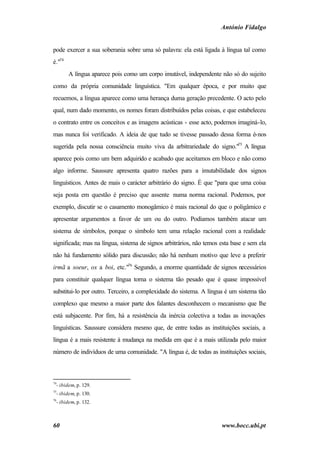 António Fidalgo


pode exercer a sua soberania sobre uma só palavra: ela está ligada à língua tal como
é."74
        A língua aparece pois como um corpo imutável, independente não só do sujeito
como da própria comunidade linguística. "Em qualquer época, e por muito que
recuemos, a língua aparece como uma herança duma geração precedente. O acto pelo
qual, num dado momento, os nomes foram distribuídos pelas coisas, e que estabeleceu
o contrato entre os conceitos e as imagens acústicas - esse acto, podemos imaginá-lo,
mas nunca foi verificado. A ideia de que tudo se tivesse passado dessa forma é-nos
sugerida pela nossa consciência muito viva da arbitrariedade do signo."75 A língua
aparece pois como um bem adquirido e acabado que aceitamos em bloco e não como
algo informe. Saussure apresenta quatro razões para a imutabilidade dos signos
linguísticos. Antes de mais o carácter arbitrário do signo. É que "para que uma coisa
seja posta em questão é preciso que assente numa norma racional. Podemos, por
exemplo, discutir se o casamento monogâmico é mais racional do que o poligâmico e
apresentar argumentos a favor de um ou do outro. Podíamos também atacar um
sistema de símbolos, porque o símbolo tem uma relação racional com a realidade
significada; mas na língua, sistema de signos arbitrários, não temos esta base e sem ela
não há fundamento sólido para discussão; não há nenhum motivo que leve a preferir
irmã a soeur, ox a boi, etc."76 Segundo, a enorme quantidade de signos necessários
para constituir qualquer língua torna o sistema tão pesado que é quase impossível
substitui-lo por outro. Terceiro, a complexidade do sistema. A língua é um sistema tão
complexo que mesmo a maior parte dos falantes desconhecem o mecanismo que lhe
está subjacente. Por fim, há a resistência da inércia colectiva a todas as inovações
linguísticas. Saussure considera mesmo que, de entre todas as instituições sociais, a
língua é a mais resistente à mudança na medida em que é a mais utilizada pelo maior
número de indivíduos de uma comunidade. "A língua é, de todas as instituições sociais,



74
  - ibidem, p. 129.
75
  - ibidem, p. 130.
76
  - ibidem, p. 132.



60                                                                   www.bocc.ubi.pt
 