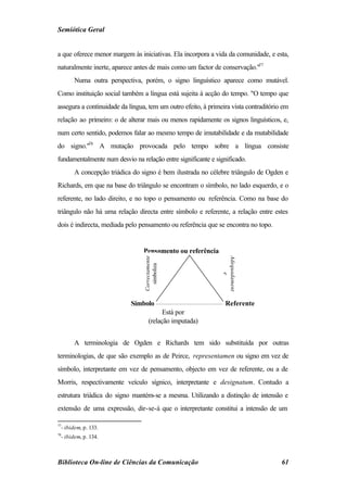 Semiótica Geral


a que oferece menor margem às iniciativas. Ela incorpora a vida da comunidade, e esta,
naturalmente inerte, aparece antes de mais como um factor de conservação."77
        Numa outra perspectiva, porém, o signo linguístico aparece como mutável.
Como instituição social também a língua está sujeita à acção do tempo. "O tempo que
assegura a continuidade da língua, tem um outro efeito, à primeira vista contraditório em
relação ao primeiro: o de alterar mais ou menos rapidamente os signos linguísticos, e,
num certo sentido, podemos falar ao mesmo tempo de imutabilidade e da mutabilidade
do signo."78 A mutação provocada pelo tempo sobre a língua consiste
fundamentalmente num desvio na relação entre significante e significado.
        A concepção triádica do signo é bem ilustrada no célebre triângulo de Ogden e
Richards, em que na base do triângulo se encontram o símbolo, no lado esquerdo, e o
referente, no lado direito, e no topo o pensamento ou referência. Como na base do
triângulo não há uma relação directa entre símbolo e referente, a relação entre estes
dois é indirecta, mediada pelo pensamento ou referência que se encontra no topo.


                                 Pensamento ou referência
                                                               Adequadament
                                 Correctamente
                                   simboliza




                                                                    e




                            Símbolo                              Referente
                                          Está por
                                    (relação imputada)


        A terminologia de Ogden e Richards tem sido substituída por outras
terminologias, de que são exemplo as de Peirce, representamen ou signo em vez de
símbolo, interpretante em vez de pensamento, objecto em vez de referente, ou a de
Morris, respectivamente veículo sígnico, interpretante e designatum. Contudo a
estrutura triádica do signo mantém-se a mesma. Utilizando a distinção de intensão e
extensão de uma expressão, dir-se-á que o interpretante constitui a intensão de um

77
  - ibidem, p. 133.
78
  - ibidem, p. 134.



Biblioteca On-line de Ciências da Comunicação                                         61
 