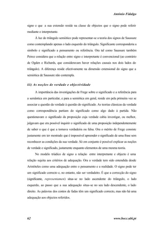 António Fidalgo


signo e que a sua extensão reside na classe de objectos que o signo pode referir
mediante o interpretante.
      À luz do triângulo semiótico pode representar-se a teoria dos signos de Saussure
como contemplando apenas o lado esquerdo do triângulo. Significante corresponderia a
símbolo e significado a pensamento ou referência. Ora tal como Saussure também
Peirce considera que a relação entre signo e interpretante é convencional (ao contrário
de Ogden e Richards, que consideravam haver relações causais nos dois lados do
triângulo). A diferença reside efectivamente na dimensão extensional do signo que a
semiótica de Saussure não contempla.

iii) As noções de verdade e objectividade

      A importância das investigações de Frege sobre o significado e a referência para
a semântica em particular, e para a semiótica em geral, reside em pela primeira vez se
associar a questão da verdade à questão do significado. As teorias clássicas da verdade
como correspondência partiam do significado como algo dado à partida. Não
questionavam o significado da proposição cuja verdade cabia investigar, ou melhor,
julgavam que era possível inquirir o significado de uma proposição independentemente
de saber o que é que a tornava verdadeira ou falsa. Ora o mérito de Frege consiste
justamente em ter mostrado que é impossível apreender o significado de uma frase sem
reconhecer as condições da sua verdade. Só em conjunto é possível explicar as noções
de verdade e significado, justamente enquanto elementos de uma mesma teoria.
      No modelo triádico de signo a relação entre interpretante e objecto é uma
relação sujeita aos critérios de adequação. Ora a verdade tem sido entendida desde
Aristóteles como uma adequação entre o pensamento e a realidade. O signo pode ter
um significado correcto e, no entanto, não ser verdadeiro. É que a correcção do signo
(significante, representamen) situa-se no lado ascendente do triângulo, o lado
esquerdo, ao passo que a sua adequação situa-se no seu lado descendente, o lado
direito. As palavras dos contos de fadas têm um significado correcto, mas não há uma
adequação aos objectos referidos.




62                                                                  www.bocc.ubi.pt
 